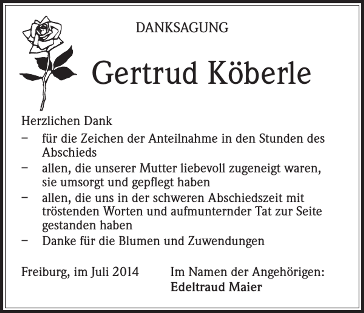<p>DANKSAGUNG</p><p>Gertrud Köberle<br />Herzlichen Dank<br />– für die Zeichen der Anteilnahme in den Stunden des<br />Abschieds<br />– allen, die unserer Mutter liebevoll zugeneigt waren,<br />sie umsorgt und gepflegt haben<br />– allen, die uns in der schweren Abschiedszeit mit<br />tröstenden Worten und aufmunternder Tat zur Seite<br />gestanden haben<br />– Danke für die Blumen und Zuwendungen<br />Freiburg, im Juli 2014 Im Namen der Angehörigen:<br />Edeltraud Maier</p>