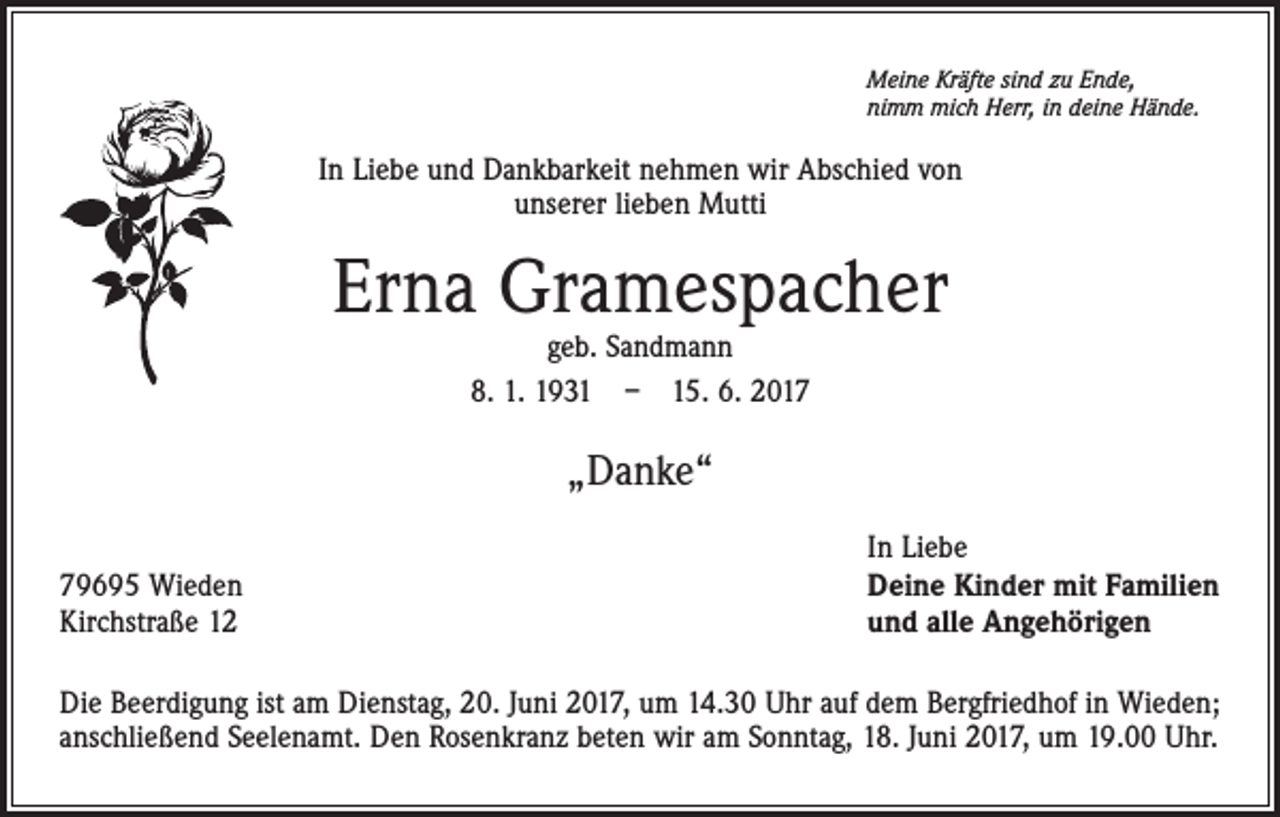 <p>Meine Kräfte sind zu Ende,<br />nimm mich Herr, in deine Hände.</p><p>In Liebe und Dankbarkeit nehmen wir Abschied von<br />unserer lieben Mutti</p><p>Erna Gramespacher<br />geb. Sandmann<br />8. 1. 1931 – 15. 6. 2017</p><p>„Danke“<br />79695 Wieden<br />Kirchstraße 12</p><p>In Liebe<br />Deine Kinder mit Familien<br />und alle Angehörigen</p><p>Die Beerdigung ist am Dienstag, 20. Juni 2017, um 14.30 Uhr auf dem Bergfriedhof in Wieden;<br />anschließend Seelenamt. Den Rosenkranz beten wir am Sonntag, 18. Juni 2017, um 19.00 Uhr.</p>