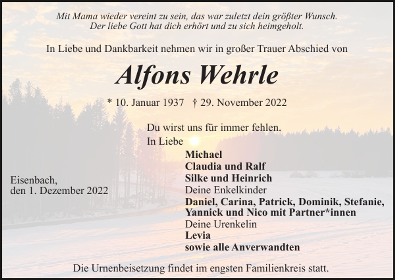 <p>Mit Mama wieder vereint zu sein, das war zuletzt dein größter Wunsch.<br />Der liebe Gott hat dich erhört und zu sich heimgeholt.</p><p>In Liebe und Dankbarkeit nehmen wir in großer Trauer Abschied von</p><p>Alfons Wehrle<br />* 10. Januar 1937 † 29. November 2022</p><p>Eisenbach,<br />den 1. Dezember 2022</p><p>Du wirst uns für immer fehlen.<br />In Liebe<br />Michael<br />Claudia und Ralf<br />Silke und Heinrich<br />Deine Enkelkinder<br />Daniel, Carina, Patrick, Dominik, Stefanie,<br />Yannick und Nico mit Partner*innen<br />Deine Urenkelin<br />Levia<br />sowie alle Anverwandten</p><p>Die Urnenbeisetzung findet im engsten Familienkreis statt.</p>