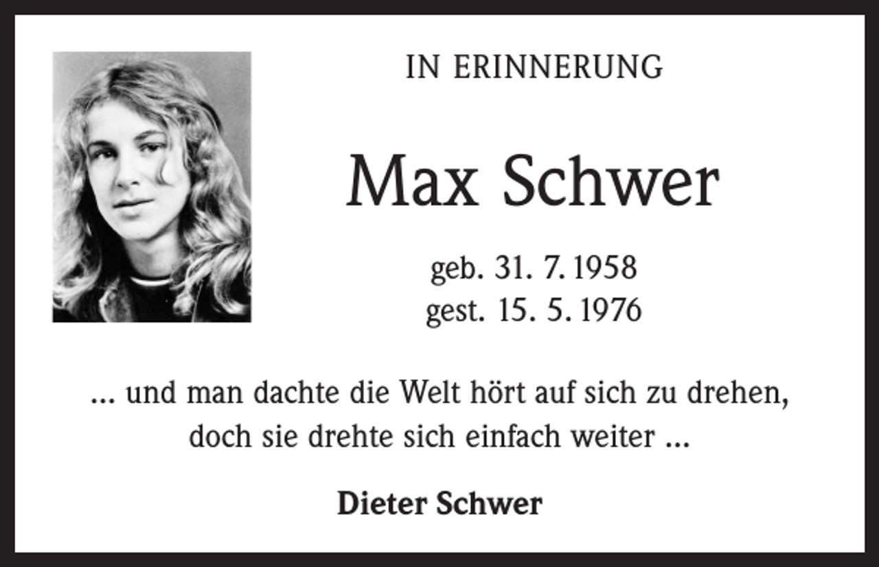 <p>In Erinnerung</p><p>Max Schwer<br />geb. 31. 7. 1958<br />gest. 15. 5. 1976<br />... und man dachte die Welt hört auf sich zu drehen,<br />doch sie drehte sich einfach weiter ...<br />Dieter Schwer</p>