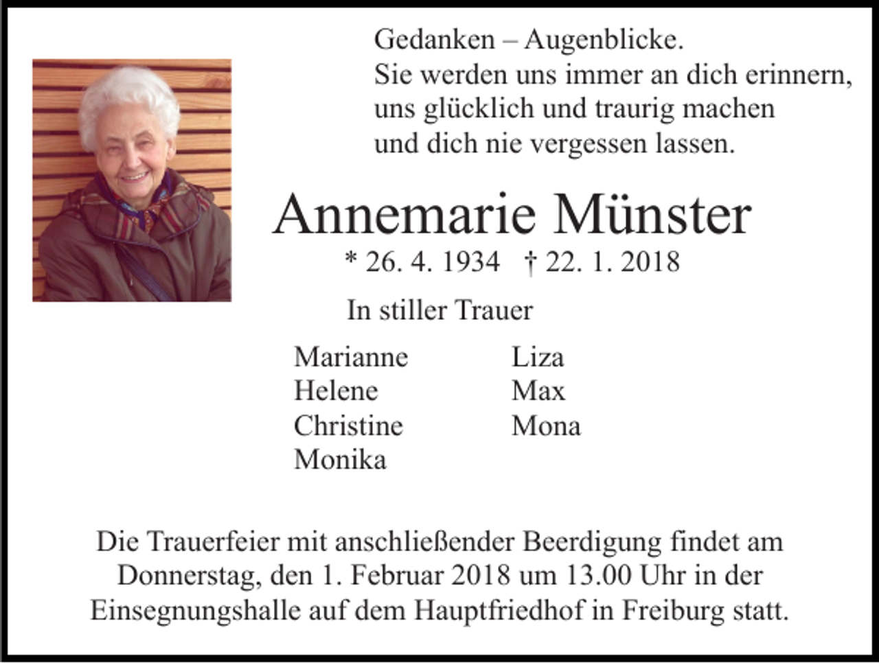 <p>GGedanken<br />e d a n k e n –– AAugenblicke.<br />u g e n bli c k e .<br />Sie<br />Si<br />e werden<br />w er d e n uuns<br />ns iimmer<br />m m er aan<br />n dich<br />di c h erinnern,<br />eri n n er n,<br />uuns<br />ns gl<br />ü c kli c h uund<br />n d trtraurig<br />a uri g machen<br />mac he n<br />glücklich<br />dich<br />nie<br />uund<br />n d di<br />c h ni<br />e vvergessen<br />er g ess e n llassen.<br />a ss e n.</p><p>AAnnemarie<br />n n e m ari e Münster<br />M ü nst er<br />4. 11934<br />1. 22018<br />** 226.<br />6. 4.<br />9 3 4 †† 222.<br />2. 1.<br />018<br />IInn stiller<br />still er Trauer<br />Tr a u er<br />M ari a n n e<br />Marianne<br />HHelene<br />el e n e<br />CChristine<br />hristi n e<br />MMonika<br />o ni k a</p><p>Li<br />Liza<br />za<br />MMax<br />ax<br />MMona<br />o na</p><p>Die<br />Di<br />e TrTrauerfeier<br />a u erf ei er mit<br />mit aanschließender<br />ns c h li e ß e n d er Beerdigung<br />B e er di g u n g findet<br />fi n det aamm<br />DDonnerstag,<br />o n n erst a g, dden<br />e n 1.1. FFebruar<br />e br u ar 2018<br />2 0 1 8 um<br />u m 13.00<br />1 3. Uhr<br />U hr iinn dder<br />er<br />Ei ns e g n u n gs h all e aauf<br />uf ddem<br />e m Hauptfriedhof<br />H a u ptfri e d h of in<br />i n Freiburg<br />Fr ei b urg ststatt.<br />att.<br />Einsegnungshalle</p>