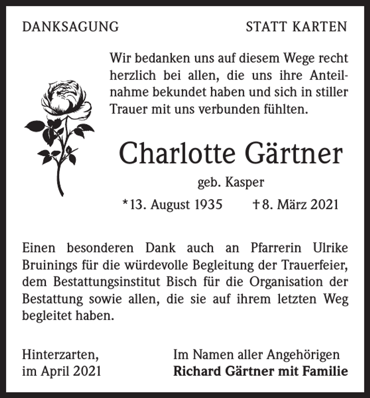 <p>DANKSAGUNG</p><p>STATT KARTEN</p><p>Wir bedanken uns auf diesem Wege recht<br />herzlich bei allen, die uns ihre Anteil­<br />nahme bekundet haben und sich in stiller<br />Trauer mit uns verbunden fühlten.</p><p>Charlotte Gärtner<br />geb. Kasper<br />*13. August 1935 † 8. März 2021<br />Einen besonderen Dank auch an Pfarrerin Ulrike<br />Bruinings für die würdevolle Begleitung der Trauerfeier,<br />dem Bestattungsinstitut Bisch für die Organisation der<br />Bestattung sowie allen, die sie auf ihrem letzten Weg<br />begleitet haben.<br />Hinterzarten,<br />im April 2021</p><p>Im Namen aller Angehörigen<br />Richard Gärtner mit Familie</p>