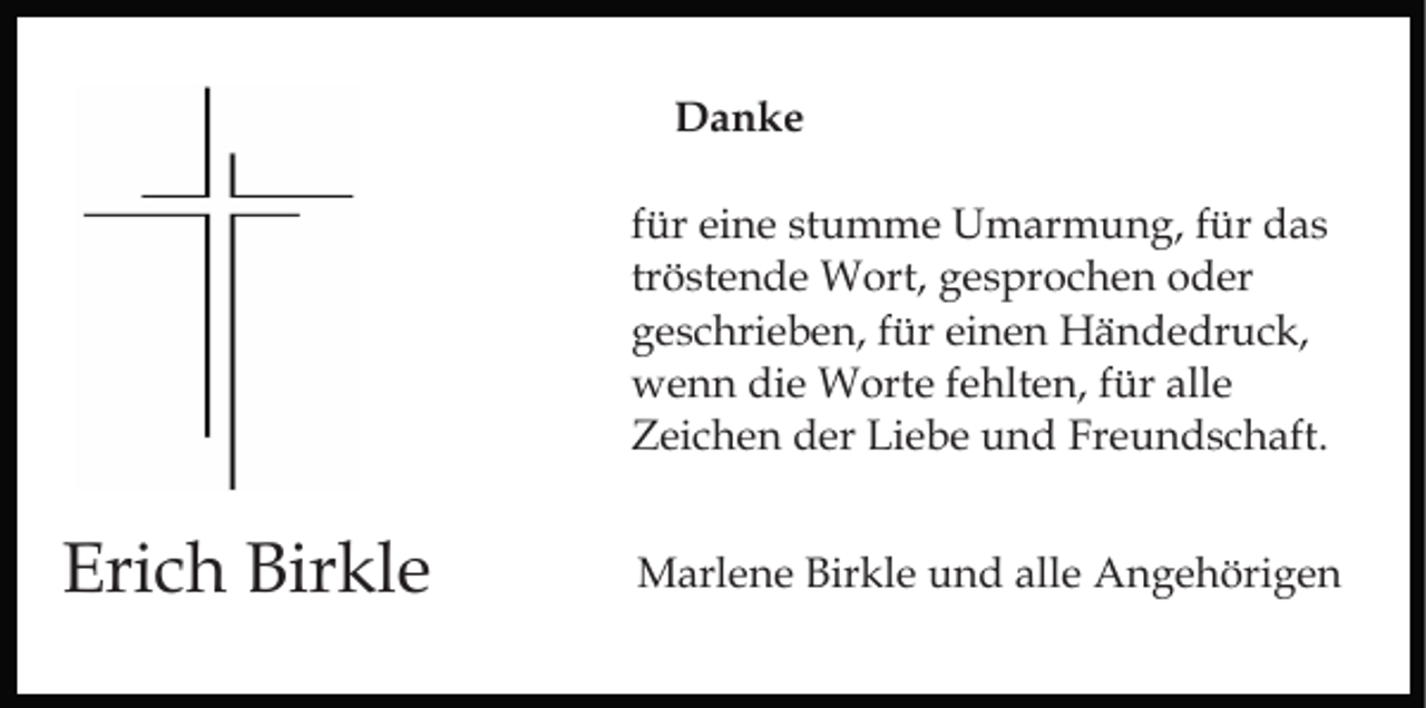 <p>Danke<br />für eine stumme Umarmung, für das<br />tröstende Wort, gesprochen oder<br />geschrieben, für einen Händedruck,<br />wenn die Worte fehlten, für alle<br />Zeichen der Liebe und Freundschaft.</p><p>Erich Birkle</p><p>Marlene Birkle und alle Angehörigen</p>