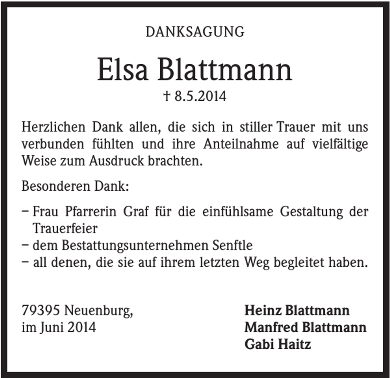 <p>DANKSAGUNG</p><p>Elsa Blattmann<br />† 8.5.2014<br />Herzlichen Dank allen, die sich in stiller Trauer mit uns<br />verbunden fühlten und ihre Anteilnahme auf vielfältige<br />Weise zum Ausdruck brachten.<br />Besonderen Dank:<br />– Frau Pfarrerin Graf für die einfühlsame Gestaltung der<br />Trauerfeier<br />– dem Bestattungsunternehmen Senftle<br />– all denen, die sie auf ihrem letzten Weg begleitet haben.<br />79395 Neuenburg,<br />im Juni 2014</p><p>Heinz Blattmann<br />Manfred Blattmann<br />Gabi Haitz</p>