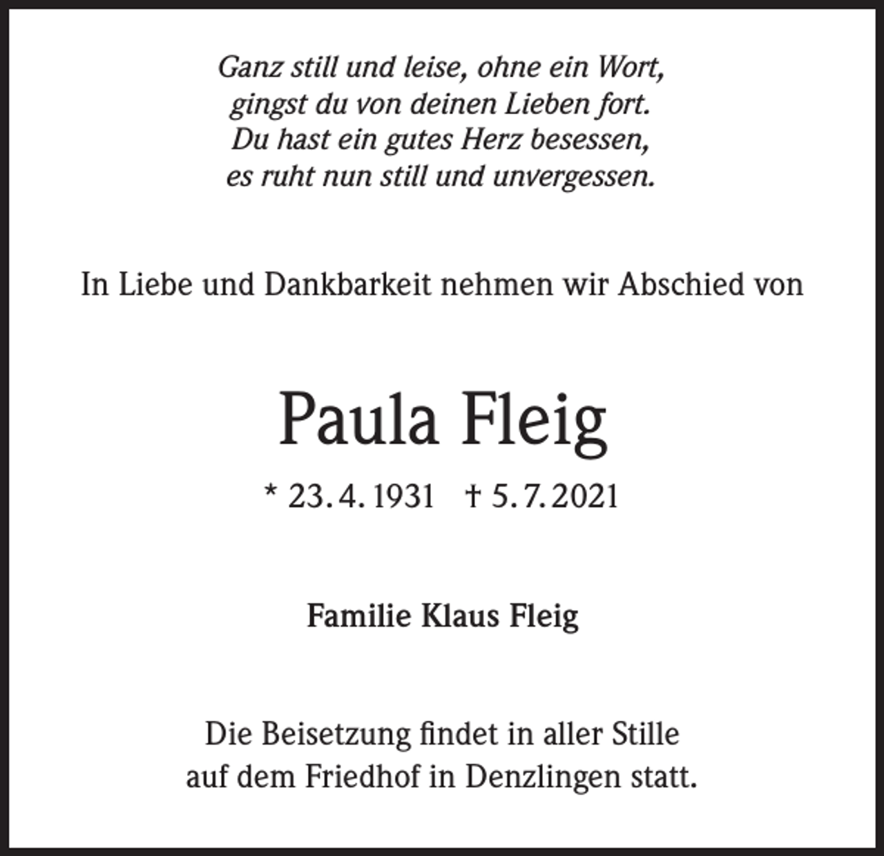 <p>Ganz still und leise, ohne ein Wort,<br />gingst du von deinen Lieben fort.<br />Du hast ein gutes Herz besessen,<br />es ruht nun still und unvergessen.</p><p>In Liebe und Dankbarkeit nehmen wir Abschied von</p><p>Paula Fleig<br />* 23. 4. 1931 † 5. 7. 2021<br />Familie Klaus Fleig<br />Die Beisetzung findet in aller Stille<br />auf dem Friedhof in Denzlingen statt.</p>