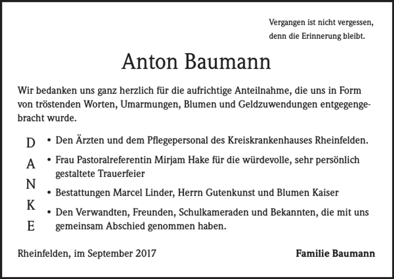 <p>Vergangen ist nicht vergessen,<br />denn die Erinnerung bleibt.</p><p>Anton Baumann<br />Wir bedanken uns ganz herzlich für die aufrichtige Anteilnahme, die uns in Form<br />von tröstenden Worten, Umarmungen, Blumen und Geldzuwendungen entgegengebracht wurde.</p><p>D<br />A<br />N<br />K<br />E</p><p>•D<br />en Ärzten und dem Pflegepersonal des Kreiskrankenhauses Rheinfelden.<br />• F rau Pastoralreferentin Mirjam Hake für die würdevolle, sehr persönlich<br />gestaltete Trauerfeier<br />•B<br />estattungen Marcel Linder, Herrn Gutenkunst und Blumen Kaiser<br />•D<br />en Verwandten, Freunden, Schulkameraden und Bekannten, die mit uns<br />gemeinsam Abschied genommen haben.</p><p>Rheinfelden, im September 2017</p><p>Familie Baumann</p>