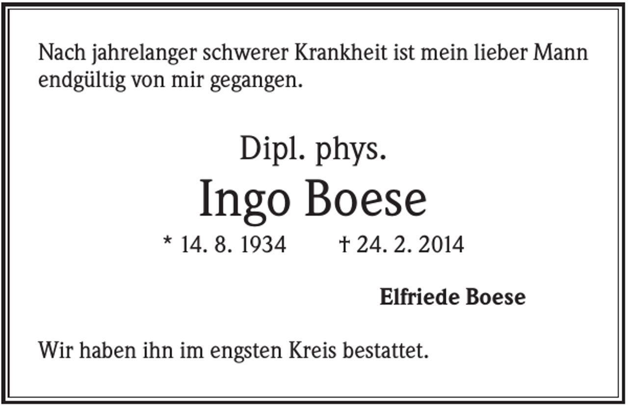 <p>Nach jahrelanger schwerer Krankheit ist mein lieber Mann<br />endgültig von mir gegangen.</p><p>Dipl. phys.</p><p>Ingo Boese<br />* 14. 8. 1934</p><p>† 24. 2. 2014<br />Elfriede Boese</p><p>Wir haben ihn im engsten Kreis bestattet.</p>