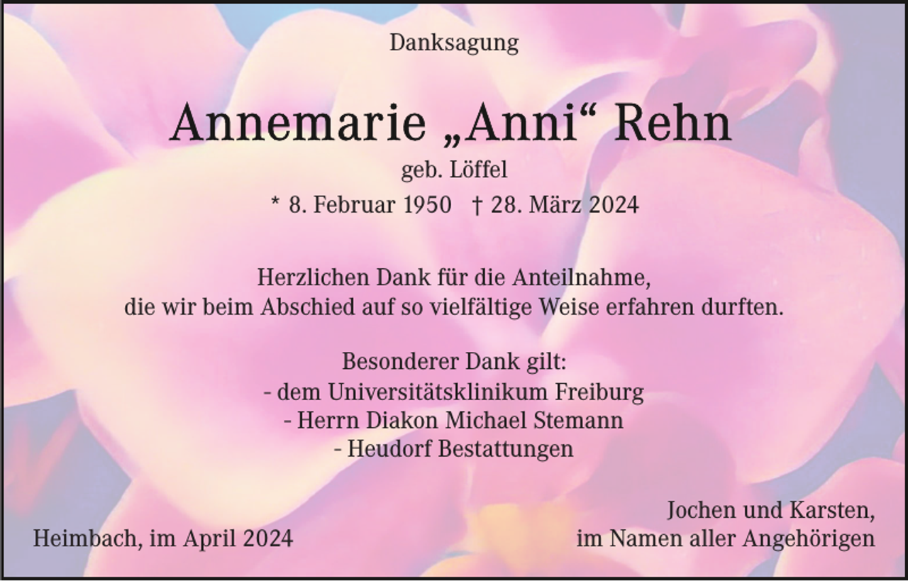 <p>Danksagung</p><p>geb. Löffel<br />* 8. Februar 1950 † 28. März 2024<br />Herzlichen Dank für die Anteilnahme,<br />die wir beim Abschied auf so vielfältige Weise erfahren durften.<br />Besonderer Dank gilt:<br />- dem Universitätsklinikum Freiburg<br />- Herrn Diakon Michael Stemann<br />- Heudorf Bestattungen<br />Heimbach, im April 2024</p><p>Jochen und Karsten,<br />im Namen aller Angehörigen</p>