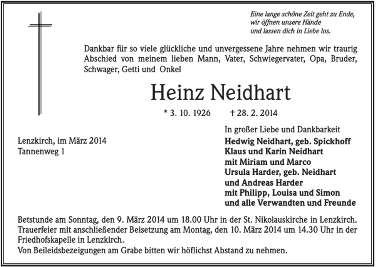 <p>Eine lange schöne Zeit geht zu Ende,<br />wir öffnen unsere Hände<br />und lassen dich in Liebe los.</p><p>Dankbar für so viele glückliche und unvergessene Jahre nehmen wir traurig<br />Abschied von meinem lieben Mann, Vater, Schwiegervater, Opa, Bruder,<br />Schwager, Getti und Onkel</p><p>Heinz Neidhart<br />* 3. 10. 1926<br />Lenzkirch, im März 2014<br />Tannenweg 1</p><p>† 28. 2. 2014<br />In großer Liebe und Dankbarkeit<br />Hedwig Neidhart, geb. Spickhoff<br />Klaus und Karin Neidhart<br />mit Miriam und Marco<br />Ursula Harder, geb. Neidhart<br />und Andreas Harder<br />mit Philipp, Louisa und Simon<br />und alle Verwandten und Freunde</p><p>Betstunde am Sonntag, den 9. März 2014 um 18.00 Uhr in der St. Nikolauskirche in Lenzkirch.<br />Trauerfeier mit anschließender Beisetzung am Montag, den 10. März 2014 um 14.30 Uhr in der<br />Friedhofskapelle in Lenzkirch.<br />Von Beileidsbezeigungen am Grabe bitten wir höflichst Abstand zu nehmen.</p>