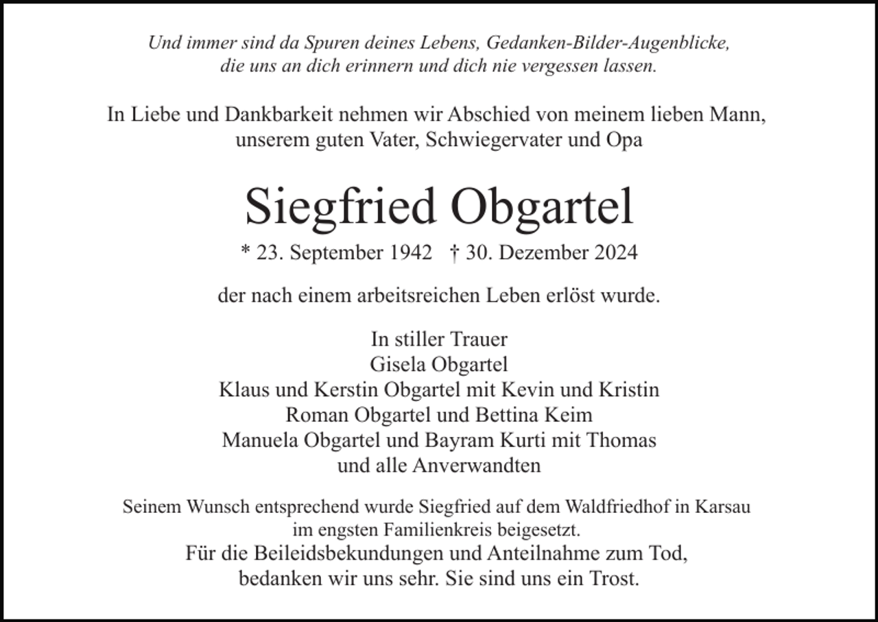 <p>Und immer sind da Spuren deines Lebens, Gedanken-Bilder-Augenblicke,<br />die uns an dich erinnern und dich nie vergessen lassen.</p><p>In Liebe und Dankbarkeit nehmen wir Abschied von meinem lieben Mann,<br />unserem guten Vater, Schwiegervater und Opa</p><p>Siegfried Obgartel<br />* 23. September 1942 † 30. Dezember 2024<br />der nach einem arbeitsreichen Leben erlöst wurde.<br />In stiller Trauer<br />Gisela Obgartel<br />Klaus und Kerstin Obgartel mit Kevin und Kristin<br />Roman Obgartel und Bettina Keim<br />Manuela Obgartel und Bayram Kurti mit Thomas<br />und alle Anverwandten<br />Seinem Wunsch entsprechend wurde Siegfried auf dem Waldfriedhof in Karsau<br />im engsten Familienkreis beigesetzt.</p><p>Für die Beileidsbekundungen und Anteilnahme zum Tod,<br />bedanken wir uns sehr. Sie sind uns ein Trost.</p>