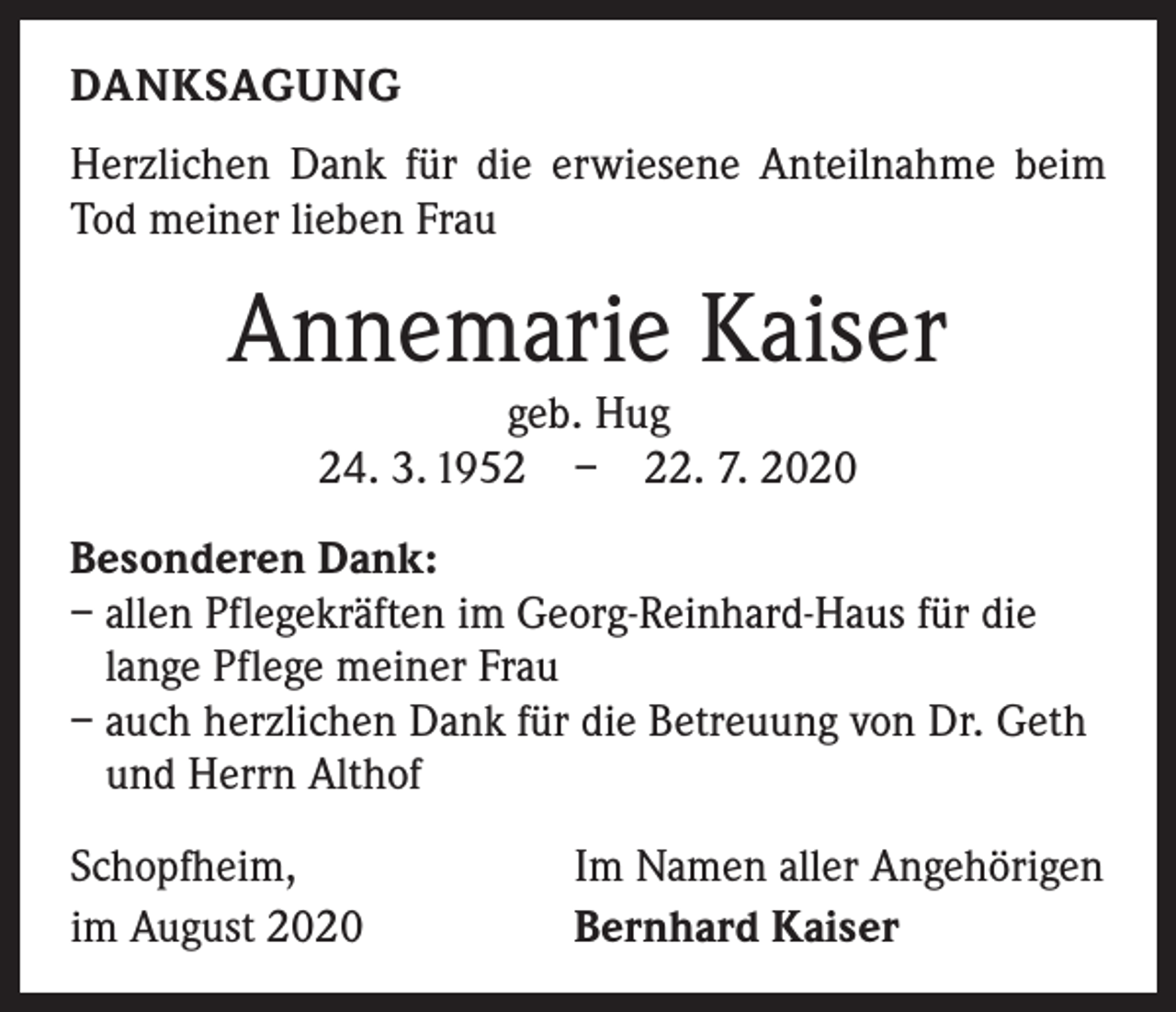 <p>DANKSAGUNG<br />Herzlichen Dank für die erwiesene Anteilnahme beim<br />Tod meiner lieben Frau</p><p>Annemarie Kaiser<br />geb. Hug<br />24. 3. 1952 – 22. 7. 2020</p><p>Besonderen Dank:<br />– allen Pflegekräften im Georg-Reinhard-Haus für die<br />lange Pflege meiner Frau<br />– auch herzlichen Dank für die Betreuung von Dr. Geth<br />und Herrn Althof<br />Schopfheim,<br />im August 2020</p><p>Im Namen aller Angehörigen<br />Bernhard Kaiser</p>