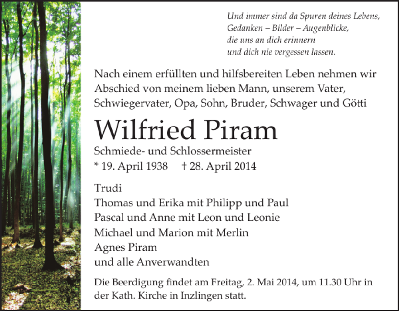 <p>Und immer sind da Spuren deines Lebens,<br />Gedanken – Bilder – Augenblicke,<br />die uns an dich erinnern<br />und dich nie vergessen lassen.</p><p>Nach einem erfüllten und hilfsbereiten Leben nehmen wir<br />Abschied von meinem lieben Mann, unserem Vater,<br />Schwiegervater, Opa, Sohn, Bruder, Schwager und Gö�i</p><p>Wilfried Piram<br />Schmiede­ und Schlossermeister<br />* 19. April 1938 † 28. April 2014</p><p>Trudi<br />Thomas und Erika mit Philipp und Paul<br />Pascal und Anne mit Leon und Leonie<br />Michael und Marion mit Merlin<br />Agnes Piram<br />und alle Anverwandten<br />Die Beerdigung ﬁndet am Freitag, 2. Mai 2014, um 11.30 Uhr in<br />der Kath. Kirche in Inzlingen sta�.</p>