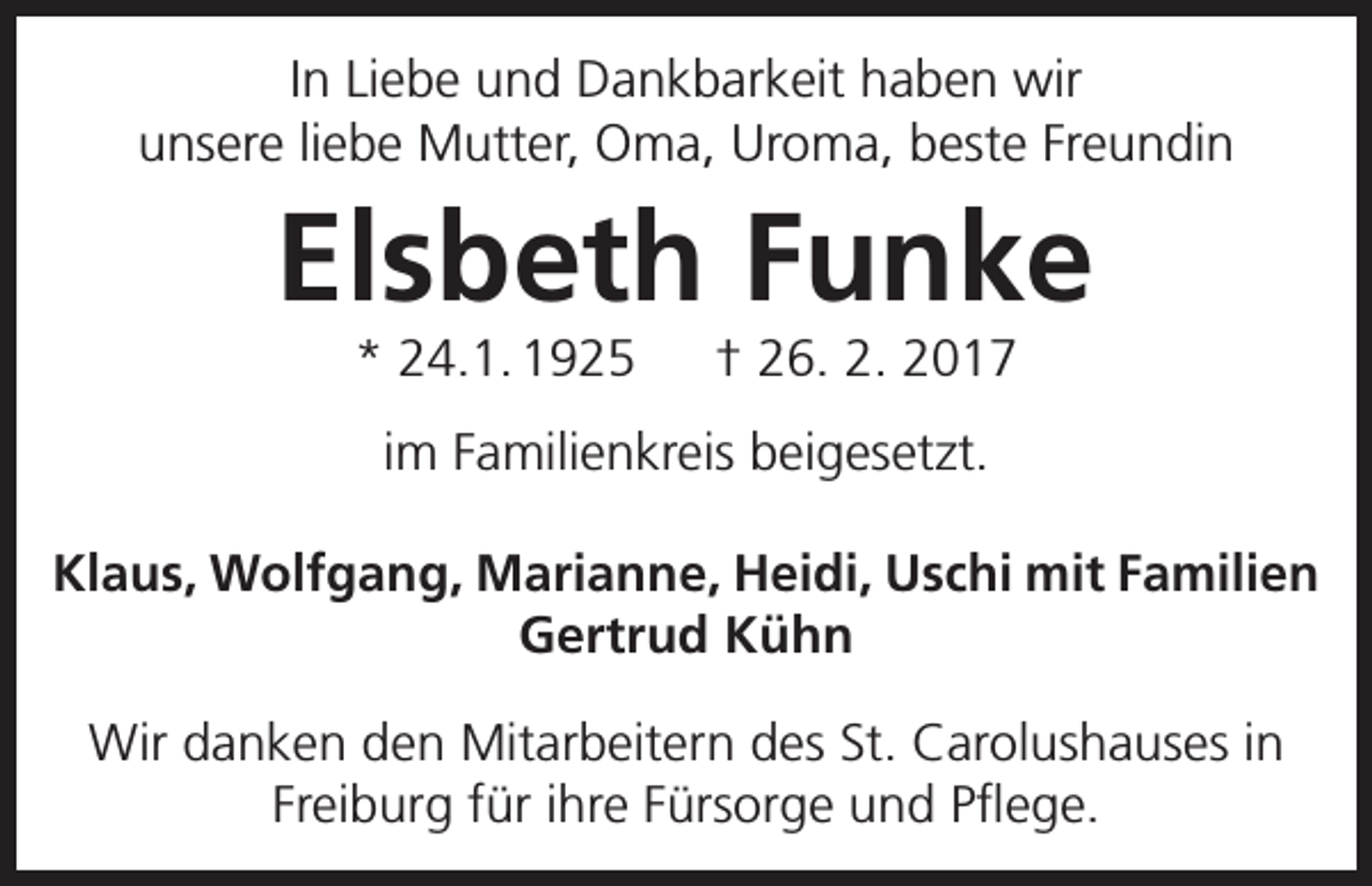 <p>In Liebe und Dankbarkeit haben wir<br />unsere liebe Mutter, Oma, Uroma, beste Freundin</p><p>Elsbeth Funke<br />* 24.1. 1925 † 26. 2. 2017<br />im Familienkreis beigesetzt.<br />Klaus, Wolfgang, Marianne, Heidi, Uschi mit Familien<br />Gertrud Kühn<br />Wir danken den Mitarbeitern des St. Carolushauses in<br />Freiburg für ihre Fürsorge und Pflege.</p>
