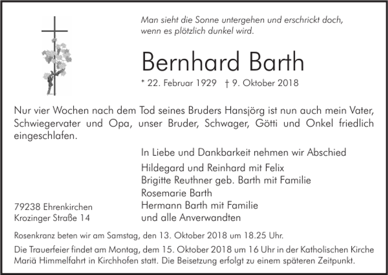 <p>Man sieht die Sonne untergehen und erschrickt doch,<br />wenn es plötzlich dunkel wird.</p><p>Bernhard Barth<br />* 22. Februar 1929 † 9. Oktober 2018</p><p>Nur vier Wochen nach dem Tod seines Bruders Hansjörg ist nun auch mein Vater,<br />Schwiegervater und Opa, unser Bruder, Schwager, Götti und Onkel friedlich<br />eingeschlafen.</p><p>79238 Ehrenkirchen<br />Krozinger Straße 14</p><p>In Liebe und Dankbarkeit nehmen wir Abschied<br />Hildegard und Reinhard mit Felix<br />Brigitte Reuthner geb. Barth mit Familie<br />Rosemarie Barth<br />Hermann Barth mit Familie<br />und alle Anverwandten</p><p>Rosenkranz beten wir am Samstag, den 13. Oktober 2018 um 18.25 Uhr.</p><p>Die Trauerfeier findet am Montag, dem 15. Oktober 2018 um 16 Uhr in der Katholischen Kirche<br />Mariä Himmelfahrt in Kirchhofen statt. Die Beisetzung erfolgt zu einem späteren Zeitpunkt.</p>