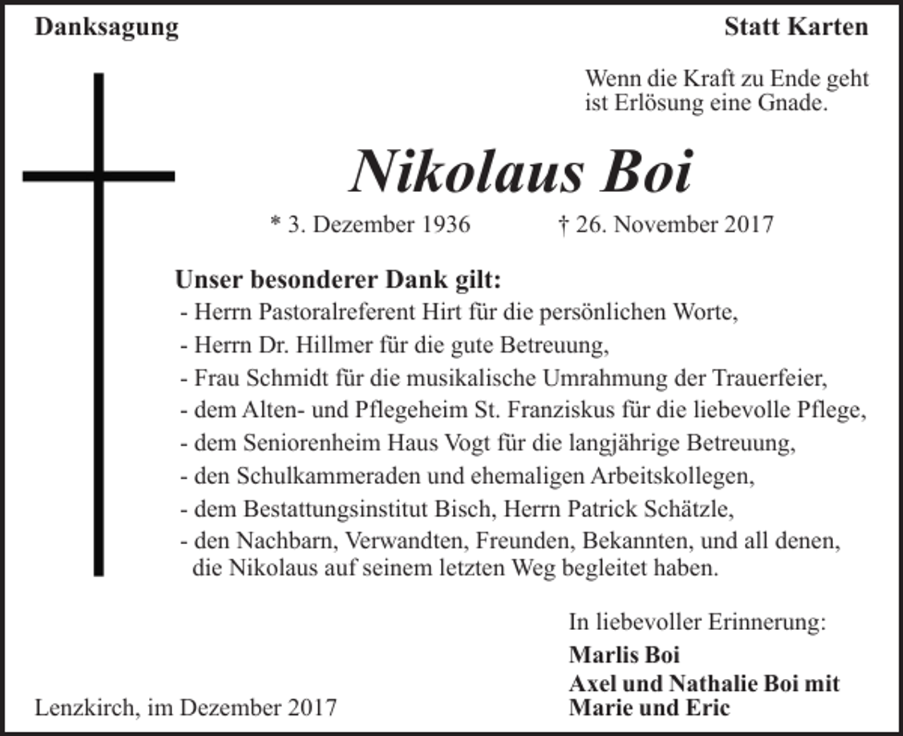 <p>DDanksagung<br />a n ks a g u n g</p><p>St att Karten<br />K a rt e n<br />Statt<br />We n n didie<br />e KrKraft<br />aft z uzuE Ende<br />n d e g geht<br />e ht<br />Wenn<br />Erl ös u n g eine<br />ei n e Gnade.<br />G n a d e.<br />ist Erlösung</p><p>Nikolaus<br />Ni k ol a us BBoi<br />oi</p><p>3. Dezember<br />** 3.<br />D e z e m b er 11</p><p>†† 26.<br />2 6. November<br />N o v e m b er</p><p>UUnser<br />ns e r bbesonderer<br />es o n d e r e r DDank<br />a n k gilt:<br />gilt:</p><p>- Herrn<br />H err n Pastoralreferent<br />P ast or alr ef er e nt Hirt<br />Hirt für<br />f ür die<br />di e persönlichen<br />p ers ö nli c h e n Worte,<br />Wort e,<br />H err n Dr.<br />Dr. Hillmer<br />Hill m er ffür<br />ür die<br />die gute<br />g ut e Betreuung,<br />B etr e u u n g,<br />- Herrn<br />Fr a u Schmidt<br />S c h mi dt ffür<br />ür die<br />di e musikalische<br />m usi k alis c h e Umrahmung<br />U mr a h m u n g der<br />d e r Trauerfeier,<br />Tr a u erf ei er,<br />- Frau<br />d e m AltenAlt e n- und<br />u n d Pflegeheim<br />Pfl e g e hei m St.<br />St. Franziskus<br />Fr a n zis k us ffür<br />ür die<br />di e liebevolle<br />li e b e v oll e Pflege,<br />Pfl e g e,<br />- dem<br />d e m Seniorenheim<br />S e ni or e n h ei m Haus<br />H a us Vogt<br />Vo gt ffür<br />ür die<br />di e llangjährige<br />a n gj ä hri g e Betreuung,<br />B etr e u u n g,<br />- dem<br />- den<br />d e n Schulkammeraden<br />S c h ul k a m m er a d e n und<br />un d eehemaligen<br />h e m ali g e n Arbeitskollegen,<br />Ar b eits k ol l e g e n,<br />- dem<br />d e m Bestattungsinstitut<br />B est att u n gsi nstit ut Bisch,<br />Bis c h, Herrn<br />H err n PPatrick<br />atri c k SSchätzle,<br />c h ä t zl e,<br />- den<br />d e n Nachbarn,<br />N a c h b ar n, Verwandten,<br />Ver w a n dt e n, Freunden,<br />Fr e u n d e n, Bekannten,<br />B e k a n nt e n, und<br />u n d all<br />all denen,<br />d e n e n,<br />di e Nikolaus<br />Ni k ol a us aauf<br />uf sseinem<br />ei n e m lletzten<br />et zt e n Weg<br />We g begleitet<br />b e gl eit et haben.<br />h a b e n.<br />die</p><p>LLenzkirch,<br />e n z kir c h, i im<br />m Dezember<br />D e z e m b er 22</p><p>In<br />I n li<br />liebevoller<br />e b e v oll er Erinnerung:<br />Eri n n er u n g:<br />Marlis<br />M a rlis BBoi<br />oi<br />Axel<br />A x el uund<br />n d NNathalie<br />at h ali e BBoi<br />oi mit<br />m it<br />Marie<br />M a ri e u und<br />n d EEric<br />ri c</p>