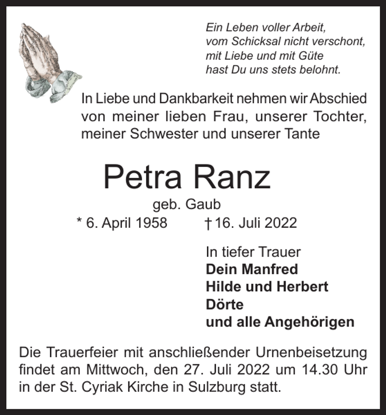 <p>Ein Leben voller Arbeit,<br />vom Schicksal nicht verschont,<br />mit Liebe und mit Güte<br />hast Du uns stets belohnt.</p><p>In Liebe und Dankbarkeit nehmen wir Abschied<br />von meiner lieben Frau, unserer Tochter,<br />meiner Schwester und unserer Tante</p><p>Petra Ranz</p><p>geb. Gaub<br />* 6. April 1958<br />† 16. Juli 2022<br />In tiefer Trauer<br />Dein Manfred<br />Hilde und Herbert<br />Dörte<br />und alle Angehörigen<br />Die Trauerfeier mit anschließender Urnenbeisetzung<br />findet am Mittwoch, den 27. Juli 2022 um 14.30 Uhr<br />in der St. Cyriak Kirche in Sulzburg statt.</p>