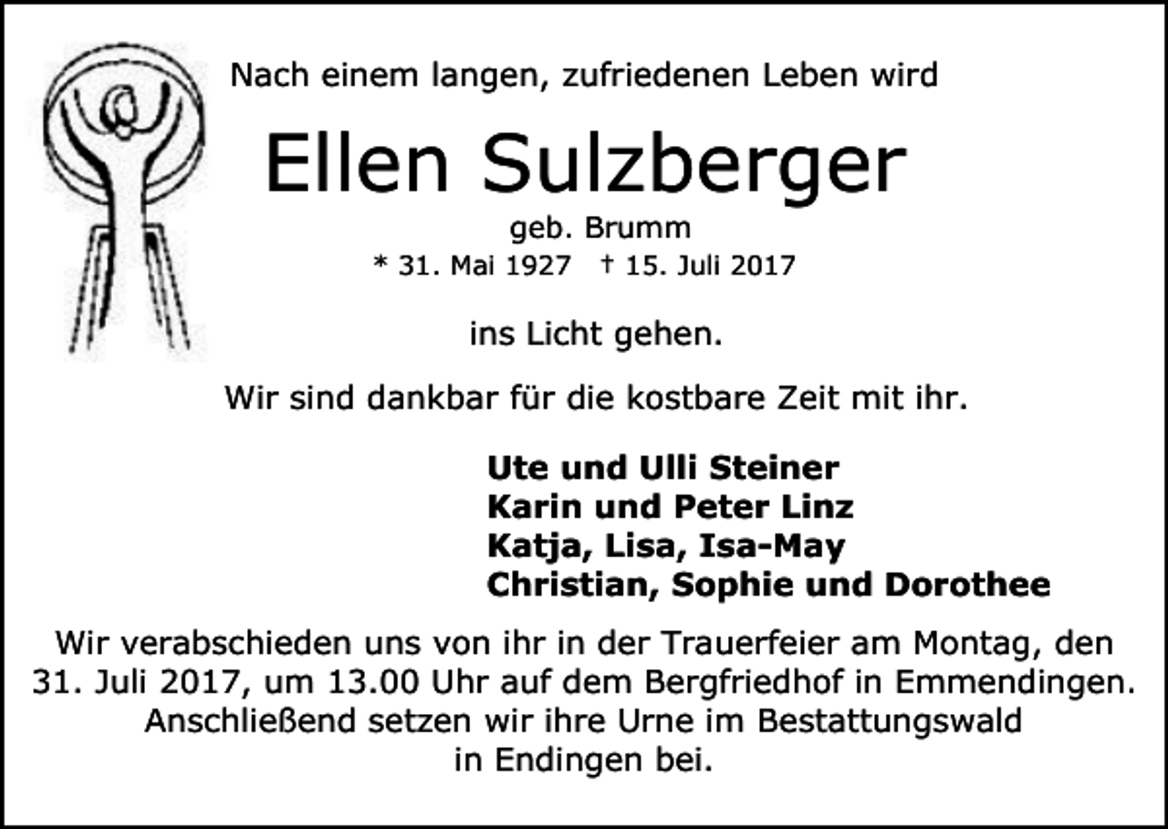 <p>Nach einem langen, zufriedenen Leben wird</p><p>Ellen Sulzberger<br />geb. Brumm</p><p>* 31. Mai 1927</p><p>† 15. Juli 2017</p><p>ins Licht gehen.<br />Wir sind dankbar für die kostbare Zeit mit ihr.<br />Ute und Ulli Steiner<br />Karin und Peter Linz<br />Katja, Lisa, Isa-May<br />Christian, Sophie und Dorothee<br />Wir verabschieden uns von ihr in der Trauerfeier am Montag, den<br />31. Juli 2017, um 13.00 Uhr auf dem Bergfriedhof in Emmendingen.<br />Anschließend setzen wir ihre Urne im Bestattungswald<br />in Endingen bei.</p>