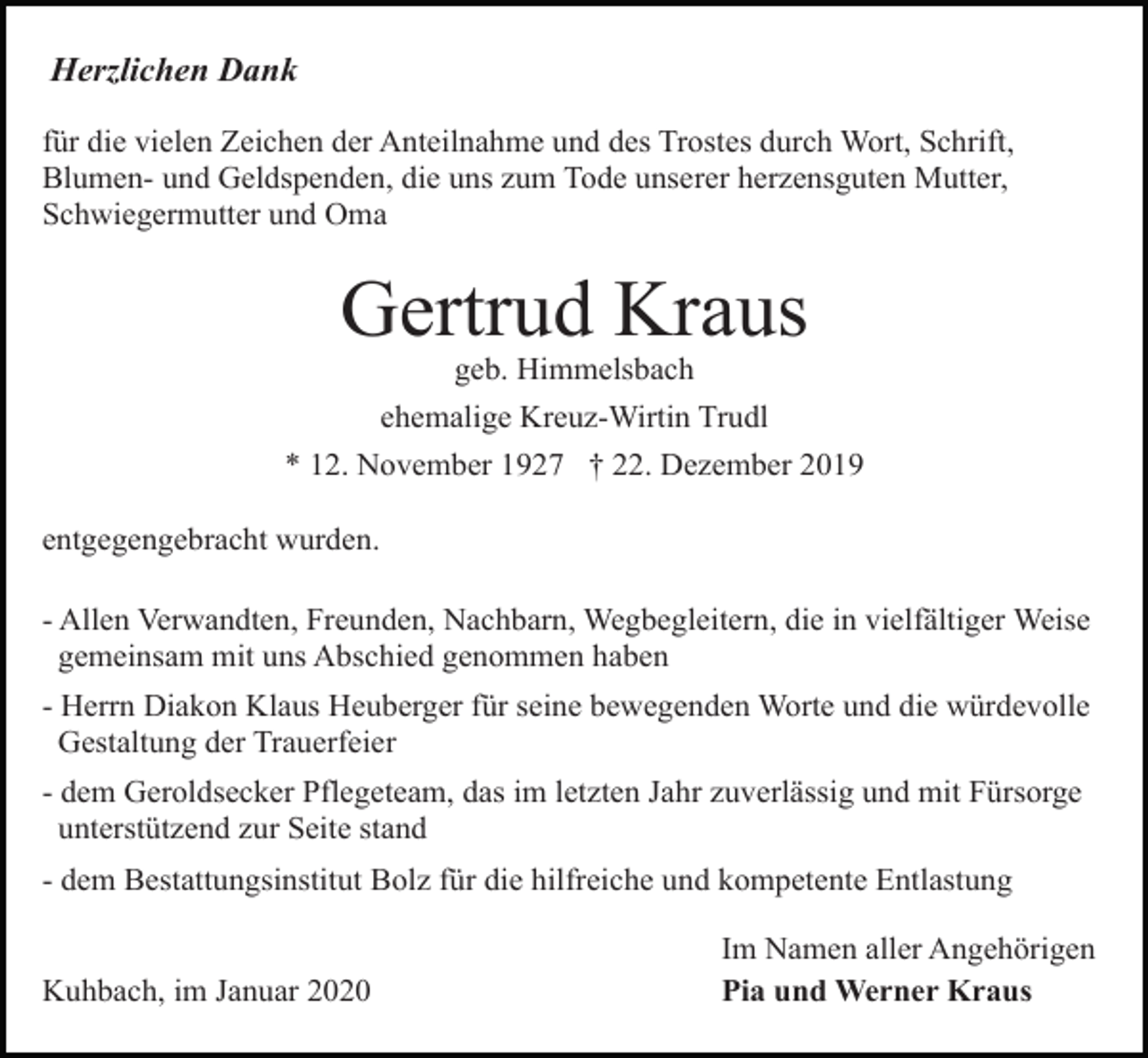 <p>Herzlichen Dank<br />für die vielen Zeichen der Anteilnahme und des Trostes durch Wort, Schrift,<br />Blumen- und Geldspenden, die uns zum Tode unserer herzensguten Mutter,<br />Schwiegermutter und Oma</p><p>Gertrud Kraus<br />geb. Himmelsbach<br />ehemalige Kreuz-Wirtin Trudl<br />* 12. November 1927 † 22. Dezember 2019<br />entgegengebracht wurden.<br />- Allen Verwandten, Freunden, Nachbarn, Wegbegleitern, die in vielfältiger Weise<br />gemeinsam mit uns Abschied genommen haben<br />- Herrn Diakon Klaus Heuberger für seine bewegenden Worte und die würdevolle<br />Gestaltung der Trauerfeier<br />- dem Geroldsecker Pflegeteam, das im letzten Jahr zuverlässig und mit Fürsorge<br />unterstützend zur Seite stand<br />- dem Bestattungsinstitut Bolz für die hilfreiche und kompetente Entlastung</p><p>Kuhbach, im Januar 2020</p><p>Im Namen aller Angehörigen<br />Pia und Werner Kraus</p>