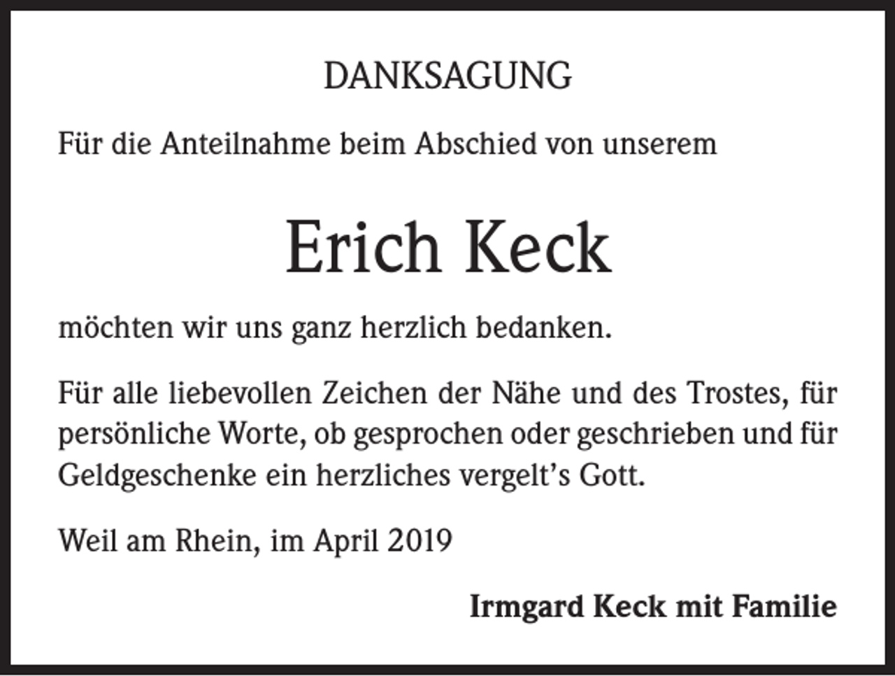 <p>DANKSAGUNG<br />Für die Anteilnahme beim Abschied von unserem</p><p>Erich Keck<br />möchten wir uns ganz herzlich bedanken.<br />Für alle liebevollen Zeichen der Nähe und des Trostes, für<br />persönliche Worte, ob gesprochen oder geschrieben und für<br />Geldgeschenke ein herzliches vergelt’s Gott.<br />Weil am Rhein, im April 2019<br />Irmgard Keck mit Familie</p>