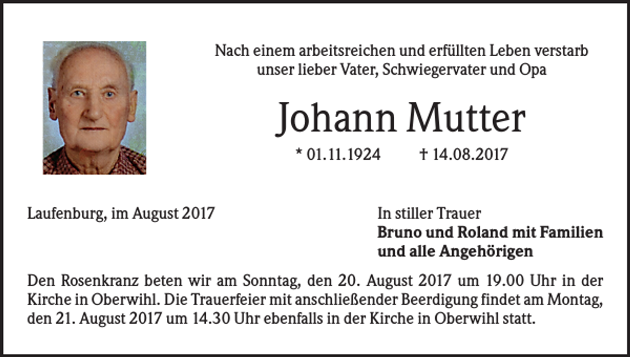 <p>Nach einem arbeitsreichen und erfüllten Leben verstarb<br />unser lieber Vater, Schwiegervater und Opa</p><p>Johann Mutter<br />* 01.11.1924</p><p>Laufenburg, im August 2017</p><p>† 14.08.2017</p><p>In stiller Trauer<br />Bruno und Roland mit Familien<br />und alle Angehörigen</p><p>Den Rosenkranz beten wir am Sonntag, den 20. August 2017 um 19.00 Uhr in der<br />Kirche in Oberwihl. Die Trauerfeier mit anschließender Beerdigung findet am Montag,<br />den 21. August 2017 um 14.30 Uhr ebenfalls in der Kirche in Oberwihl statt.</p>