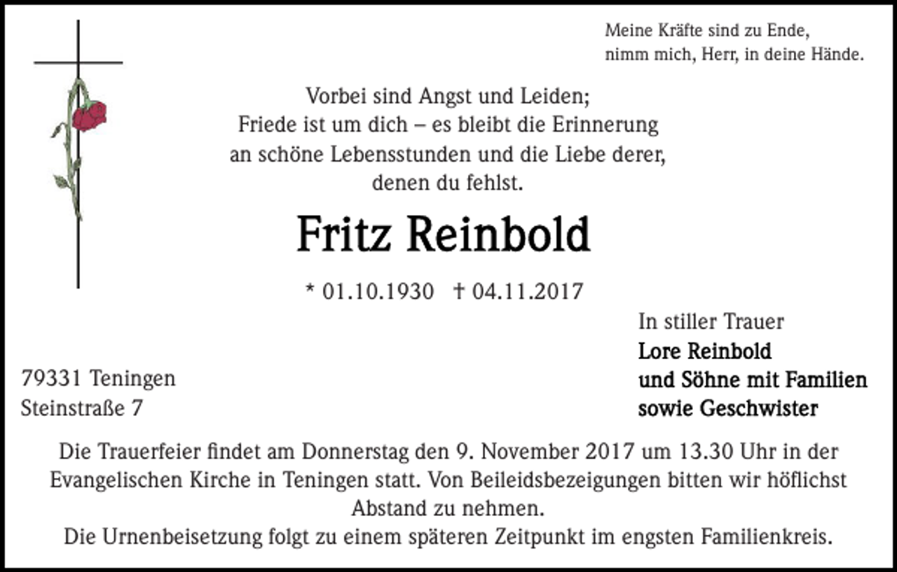 <p>MMeine<br />ei n e KrKräfte<br />äft e sisind<br />n d z zu<br />u E Ende,<br />n d e,<br />ni<br />m m mich,<br />mi c h, Herr,<br />H err, iin<br />n ddeine<br />ei n e Hände.<br />H ä n d e.<br />nimm</p><p>VVorbei<br />or b ei sisind<br />n d Angst<br />A n gst uund<br />n d LLeiden;<br />ei d e n;<br />Friede<br />ist um<br />es bleibt<br />Fri e d e ist<br />u m dich<br />di c h –– es<br />b l ei bt die<br />di e Erinnerung<br />Eri n n er u n g<br />aann sschöne<br />c h ö n e Lebensstunden<br />L e b e nsst u n d e n uund<br />n d di<br />e Li<br />e b e dderer,<br />er er,<br />die<br />Liebe<br />denen<br />d e n e n ddu<br />u ffehlst.<br />e hlst.</p><p>** 01.10.193 1. 1 0. 1 9 3 0 †<br />† 04.11.2017<br />0 4. . 2 0 1 7<br />In<br />I n stiller<br />still er Trauer<br />Tr a u er<br />7 9 1 Teningen<br />79331<br />T e ni n g e n<br />St<br />ei nstr a ß e 77<br />Steinstraße<br />Die<br />Di<br />e TrTrauerfeier<br />a u erf ei er ﬁﬁndet<br />n d et aam<br />m Donnerstag<br />D o n n erst a g den<br />d e n 9.<br />9. November<br />N o v em b er 22017<br />0 1 7 uum<br />m 113.30<br />3. 3 0 UUhr<br />hr iin<br />n dder<br />er<br />Evangelischen<br />E v a n g elis c h e n Kirche<br />Kir c h e iin<br />n Teningen<br />T e ni n g e n statt.<br />st att. Von<br />V o n Beileidsbezeigungen<br />B eilei ds b e z ei g u n g e n bitten<br />bitt e n wir<br />w ir höﬂichst<br />h ö ﬂi c hst<br />Abstand<br />A bst a n d zzu<br />u nnehmen.<br />e h m e n.<br />Die<br />Urnenbeisetzung<br />Di<br />e Ur<br />n e n b eis et z u n g f folgt<br />ol gt zzuu einem<br />ei n e m sspäteren<br />p ät er e n Zeitpunkt<br />Z e it p u n kt iimm engsten<br />e n gst e n Familienkreis.<br />F a mili e n kr eis.</p>