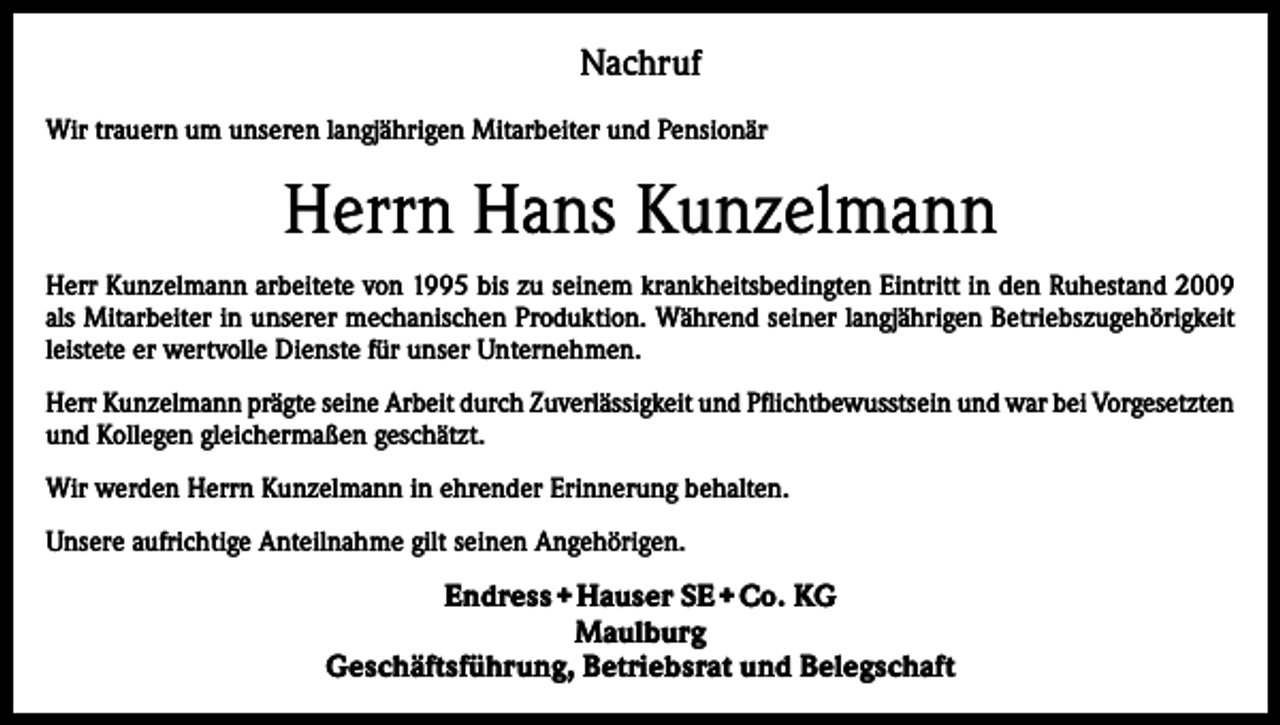 <p>Nachruf<br />Wir trauern um unseren langjährigen Mitarbeiter und Pensionär</p><p>Herrn Hans Kunzelmann<br />Herr Kunzelmann arbeitete von 1995 bis zu seinem krankheitsbedingten Eintritt in den Ruhestand 2009<br />als Mitarbeiter in unserer mechanischen Produktion. Während seiner langjährigen Betriebszugehörigkeit<br />leistete er wertvolle Dienste für unser Unternehmen.<br />Herr Kunzelmann prägte seine Arbeit durch Zuverlässigkeit und Pflichtbewusstsein und war bei Vorgesetzten<br />und Kollegen gleichermaßen geschätzt.<br />Wir werden Herrn Kunzelmann in ehrender Erinnerung behalten.<br />Unsere aufrichtige Anteilnahme gilt seinen Angehörigen.</p><p>Endress + Hauser SE + Co. KG<br />Maulburg<br />Geschäftsführung, Betriebsrat und Belegschaft</p>
