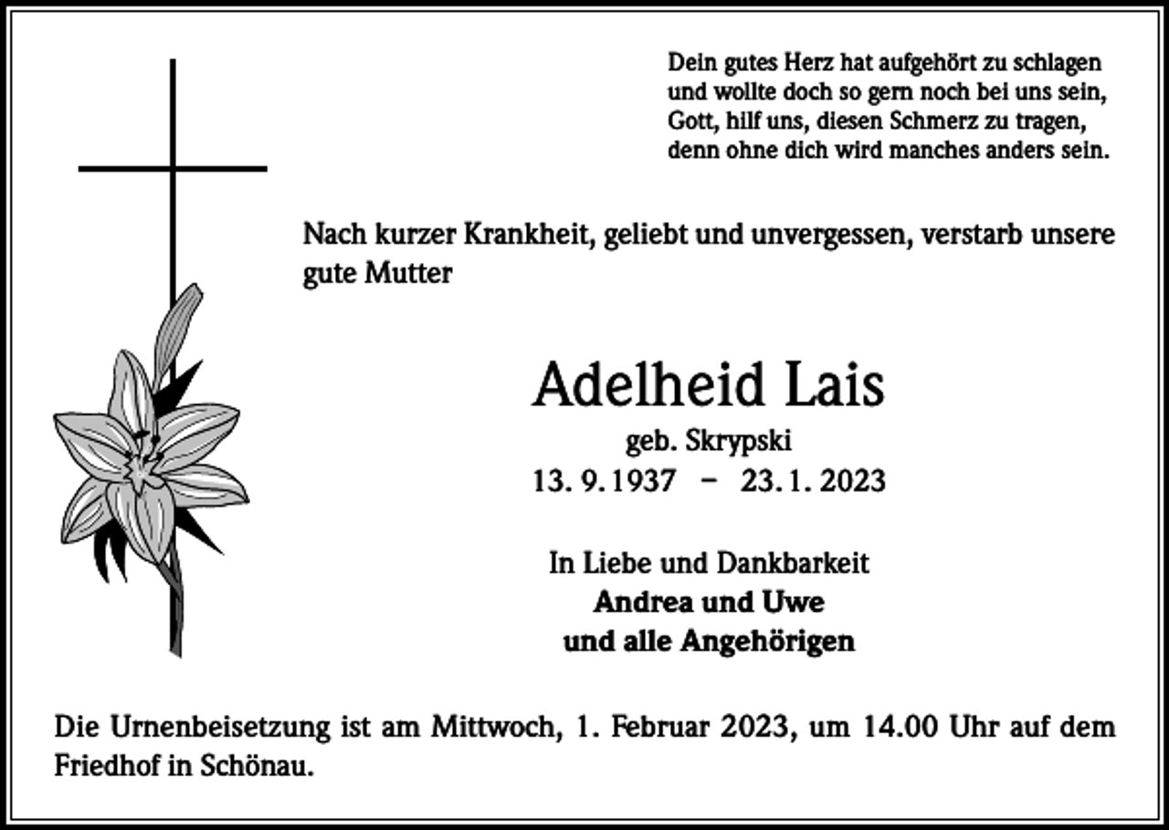<p>Dein gutes Herz hat aufgehört zu schlagen<br />und wollte doch so gern noch bei uns sein,<br />Gott, hilf uns, diesen Schmerz zu tragen,<br />denn ohne dich wird manches anders sein.</p><p>Nach kurzer Krankheit, geliebt und unvergessen, verstarb unsere<br />gute Mutter</p><p>Adelheid Lais</p><p>geb. Skrypski<br />13. 9. 1937 – 23. 1. 2023<br />In Liebe und Dankbarkeit<br />Andrea und Uwe<br />und alle Angehörigen<br />Die Urnenbeisetzung ist am Mittwoch, 1. Februar 2023, um 14.00 Uhr auf dem<br />Friedhof in Schönau.</p>