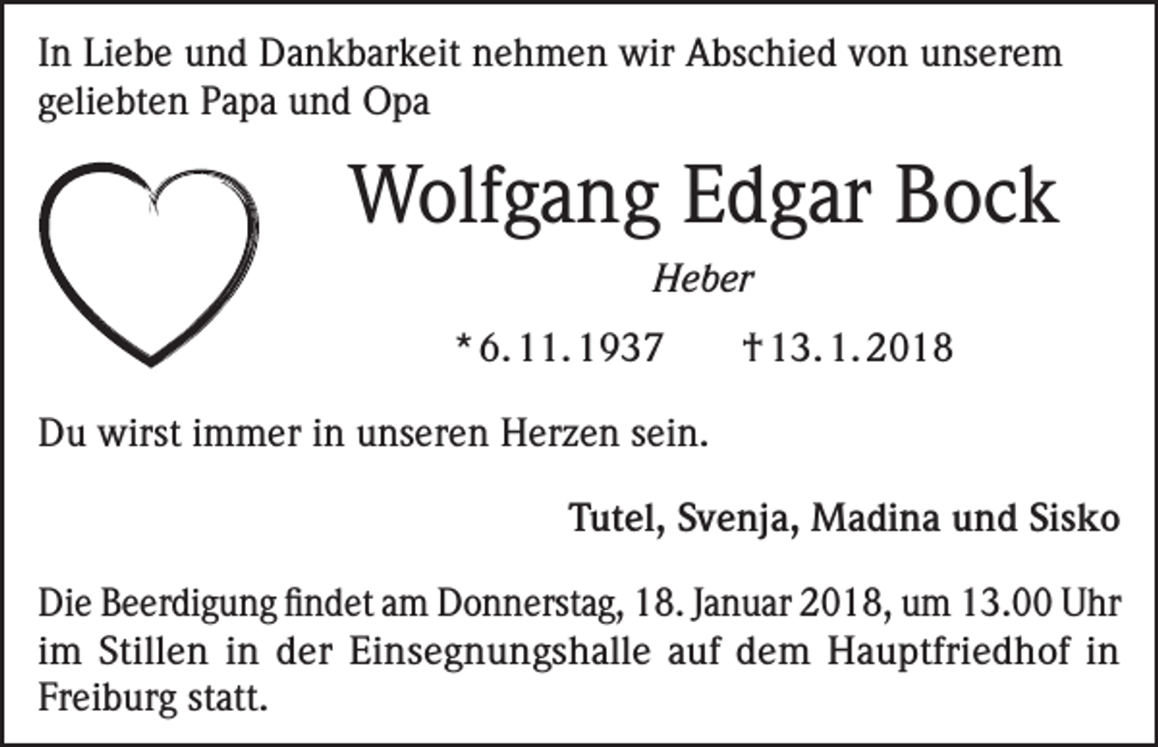 <p>In Liebe und Dankbarkeit nehmen wir Abschied von unserem<br />geliebten Papa und Opa</p><p>Wolfgang Edgar Bock<br />Heber<br />* 6. 11. 1937</p><p>† 13. 1. 2018</p><p>Du wirst immer in unseren Herzen sein.</p><p>Tutel, Svenja, Madina und Sisko</p><p>Die Beerdigung findet am Donnerstag, 18. Januar 2018, um 13.00 Uhr<br />im Stillen in der Einsegnungshalle auf dem Hauptfriedhof in<br />Freiburg statt.</p>