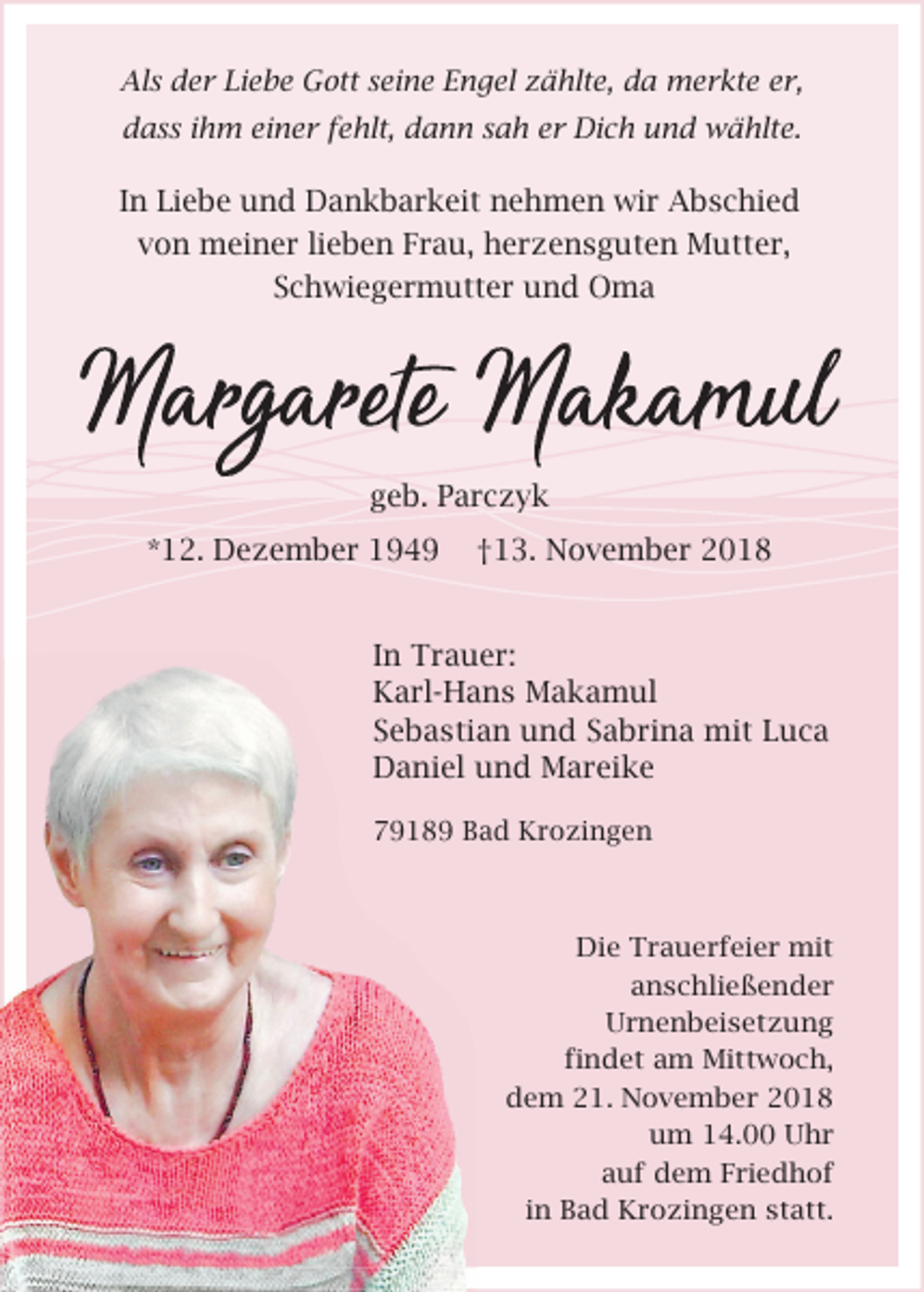 <p>Als der Liebe Gott seine Engel zählte, da merkte er,<br />dass ihm einer fehlt, dann sah er Dich und wählte.</p><p>In Liebe und Dankbarkeit nehmen wir Abschied<br />von meiner lieben Frau, herzensguten Mutter,<br />Schwiegermutter und Oma</p><p>geb. Parczyk<br />*12. Dezember 1949</p><p>†13. November 2018</p><p>In Trauer:<br />Karl-Hans Makamul<br />Sebastian und Sabrina mit Luca<br />Daniel und Mareike<br />79189 Bad Krozingen</p><p>Die Trauerfeier mit<br />anschließender<br />Urnenbeisetzung<br />findet am Mittwoch,<br />dem 21. November 2018<br />um 14.00 Uhr<br />auf dem Friedhof<br />in Bad Krozingen statt.</p>