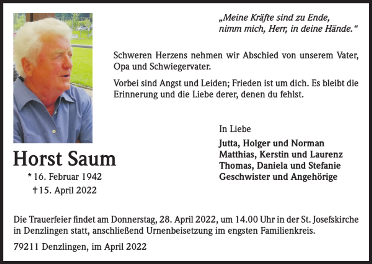 <p>„Meine Kräfte sind zu Ende,<br />nimm mich, Herr, in deine Hände.“<br />Schweren Herzens nehmen wir Abschied von unserem Vater,<br />Opa und Schwiegervater.<br />Vorbei sind Angst und Leiden; Frieden ist um dich. Es bleibt die<br />Erinnerung und die Liebe derer, denen du fehlst.</p><p>Horst Saum<br />* 16. Februar 1942<br />† 15. April 2022</p><p>In Liebe<br />Jutta, Holger und Norman<br />Matthias, Kerstin und Laurenz<br />Thomas, Daniela und Stefanie<br />Geschwister und Angehörige</p><p>Die Trauerfeier findet am Donnerstag, 28. April 2022, um 14.00 Uhr in der St. Josefskirche<br />in Denzlingen statt, anschließend Urnenbeisetzung im engsten Familienkreis.<br />79211 Denzlingen, im April 2022</p>