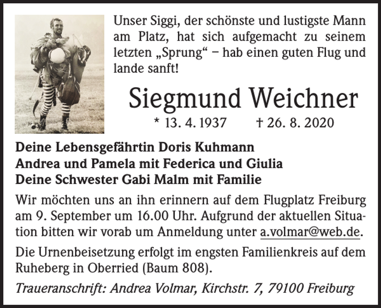 <p>Unser Siggi, der schönste und lustigste Mann<br />am Platz, hat sich aufgemacht zu seinem<br />­letzten „Sprung“ – hab einen guten Flug und<br />lande sanft!</p><p>Siegmund Weichner<br />* 13. 4. 1937 † 26. 8. 2020</p><p>Deine Lebensgefährtin Doris Kuhmann<br />Andrea und Pamela mit Federica und Giulia<br />Deine Schwester Gabi Malm mit Familie<br />Wir möchten uns an ihn erinnern auf dem Flugplatz Freiburg<br />am 9. September um 16.00 Uhr. Aufgrund der aktuellen Situation bitten wir vorab um Anmeldung unter a.volmar@web.de.<br />Die Urnenbeisetzung erfolgt im engsten Familienkreis auf dem<br />Ruheberg in Oberried (Baum 808).<br />Traueranschrift: Andrea Volmar, Kirchstr. 7, 79100 Freiburg</p>