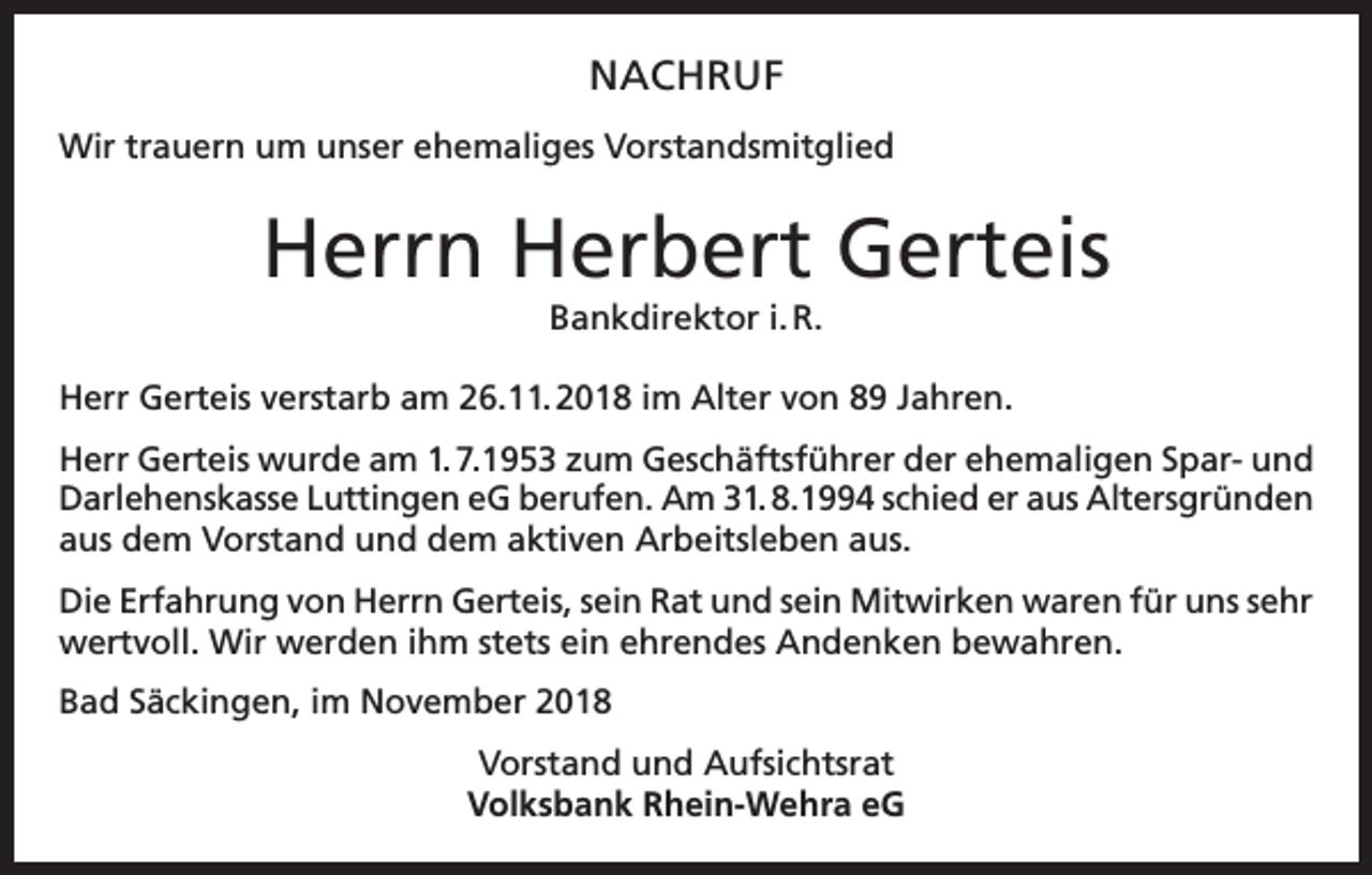 <p>NACHRUF<br />Wir trauern um unser ehemaliges Vorstandsmitglied</p><p>Herrn Herbert Gerteis<br />Bankdirektor i. R.<br />Herr Gerteis verstarb am 26.11. 2018 im Alter von 89 Jahren.<br />Herr Gerteis wurde am 1. 7.1953 zum Geschäftsführer der ehemaligen Spar- und<br />Darlehenskasse Luttingen eG berufen. Am 31. 8.1994 schied er aus Altersgründen<br />aus dem Vorstand und dem aktiven Arbeitsleben aus.<br />Die Erfahrung von Herrn Gerteis, sein Rat und sein Mitwirken waren für uns sehr<br />wertvoll. Wir werden ihm stets ein ehrendes Andenken bewahren.<br />Bad Säckingen, im November 2018<br />Vorstand und Aufsichtsrat<br />Volksbank Rhein-Wehra eG</p>