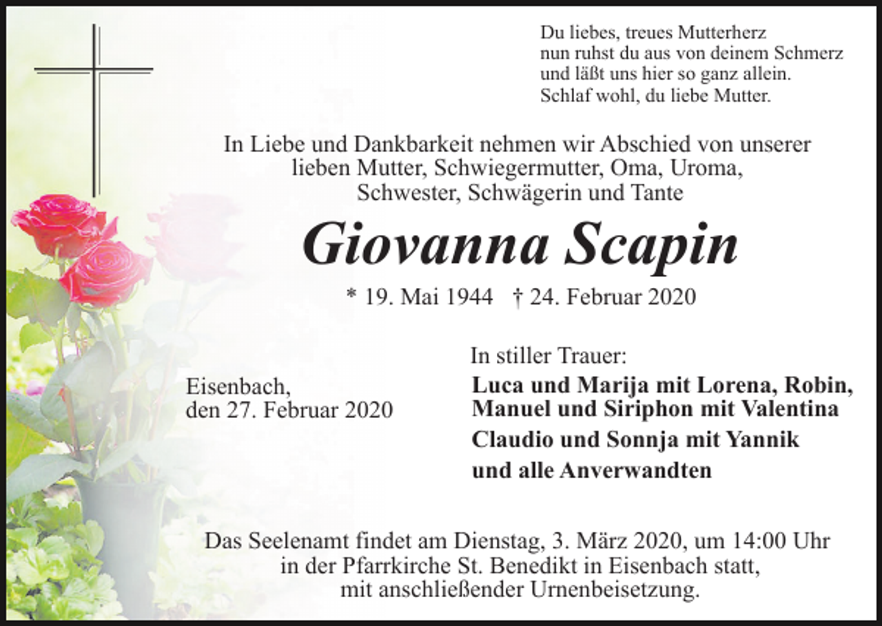 <p>Du liebes, treues Mutterherz<br />nun ruhst du aus von deinem Schmerz<br />und läßt uns hier so ganz allein.<br />Schlaf wohl, du liebe Mutter.</p><p>In Liebe und Dankbarkeit nehmen wir Abschied von unserer<br />lieben Mutter, Schwiegermutter, Oma, Uroma,<br />Schwester, Schwägerin und Tante</p><p>Giovanna Scapin<br />* 19. Mai 1944 † 24. Februar 2020</p><p>Eisenbach,<br />den 27. Februar 2020</p><p>In stiller Trauer:<br />Luca und Marija mit Lorena, Robin,<br />Manuel und Siriphon mit Valentina<br />Claudio und Sonnja mit Yannik<br />und alle Anverwandten</p><p>Das Seelenamt findet am Dienstag, 3. März 2020, um 14:00 Uhr<br />in der Pfarrkirche St. Benedikt in Eisenbach statt,<br />mit anschließender Urnenbeisetzung.</p>