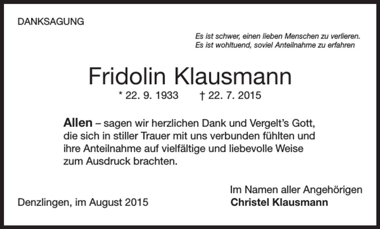 <p>DANKSAGUNG<br />Es ist schwer, einen lieben Menschen zu verlieren.<br />Es ist wohltuend, soviel Anteilnahme zu erfahren</p><p>Fridolin Klausmann<br />* 22. 9. 1933 † 22. 7. 2015</p><p>Allen – sagen wir herzlichen Dank und Vergelt’s Gott,<br />die sich in stiller Trauer mit uns verbunden fühlten und<br />ihre Anteilnahme auf vielfältige und liebevolle Weise<br />zum Ausdruck brachten.</p><p>Denzlingen, im August 2015</p><p>Im Namen aller Angehörigen<br />Christel Klausmann</p>
