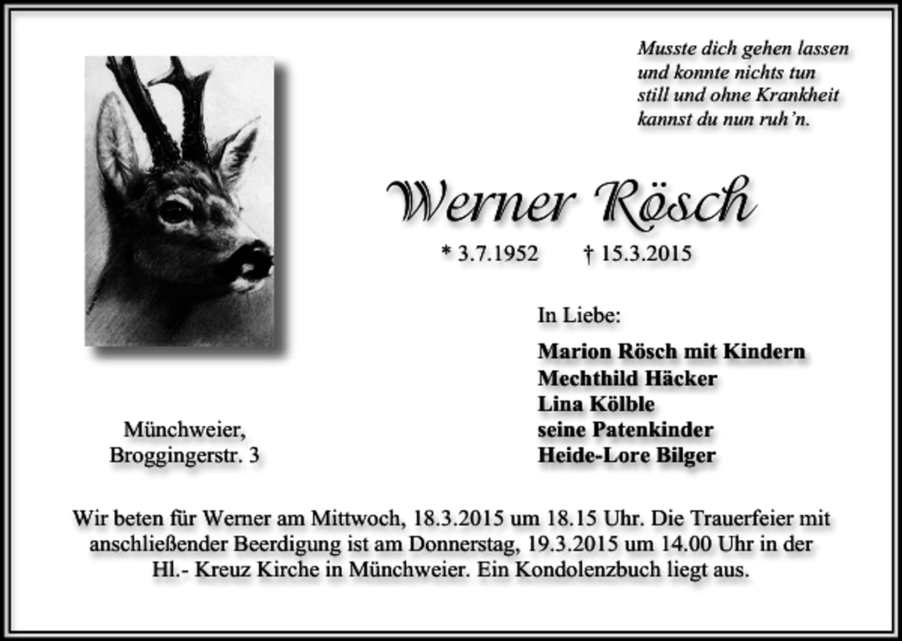<p>Musste dich gehen lassen<br />und konnte nichts tun<br />still und ohne Krankheit<br />kannst du nun ruh’n.</p><p>Werner Rösch<br />* 3.7.1952</p><p>† 15.3.2015</p><p>In Liebe:</p><p>Münchweier,<br />Broggingerstr. 3</p><p>Marion Rösch mit Kindern<br />Mechthild Häcker<br />Lina Kölble<br />seine Patenkinder<br />Heide-Lore Bilger</p><p>Wir beten für Werner am Mittwoch, 18.3.2015 um 18.15 Uhr. Die Trauerfeier mit<br />anschließender Beerdigung ist am Donnerstag, 19.3.2015 um 14.00 Uhr in der<br />Hl.- Kreuz Kirche in Münchweier. Ein Kondolenzbuch liegt aus.</p>