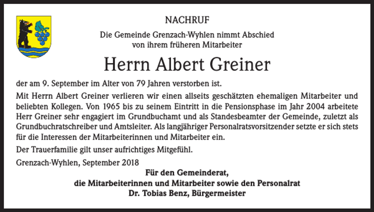 <p>NACHRUF<br />Die Gemeinde Grenzach-Wyhlen nimmt Abschied<br />von ihrem früheren Mitarbeiter</p><p>Herrn Albert Greiner<br />der am 9. September im Alter von 79 Jahren verstorben ist.<br />Mit Herrn Albert Greiner verlieren wir einen allseits geschätzten ehemaligen Mitarbeiter und<br />beliebten Kollegen. Von 1965 bis zu seinem Eintritt in die Pensionsphase im Jahr 2004 arbeitete<br />Herr Greiner sehr engagiert im Grundbuchamt und als Standesbeamter der Gemeinde, zuletzt als<br />Grundbuchratschreiber und Amtsleiter. Als langjähriger Personalratsvorsitzender setzte er sich stets<br />für die Interessen der Mitarbeiterinnen und Mitarbeiter ein.<br />Der Trauerfamilie gilt unser aufrichtiges Mitgefühl.<br />Grenzach-Wyhlen, September 2018<br />Für den Gemeinderat,<br />die Mitarbeiterinnen und Mitarbeiter sowie den Personalrat<br />Dr. Tobias Benz, Bürgermeister</p>