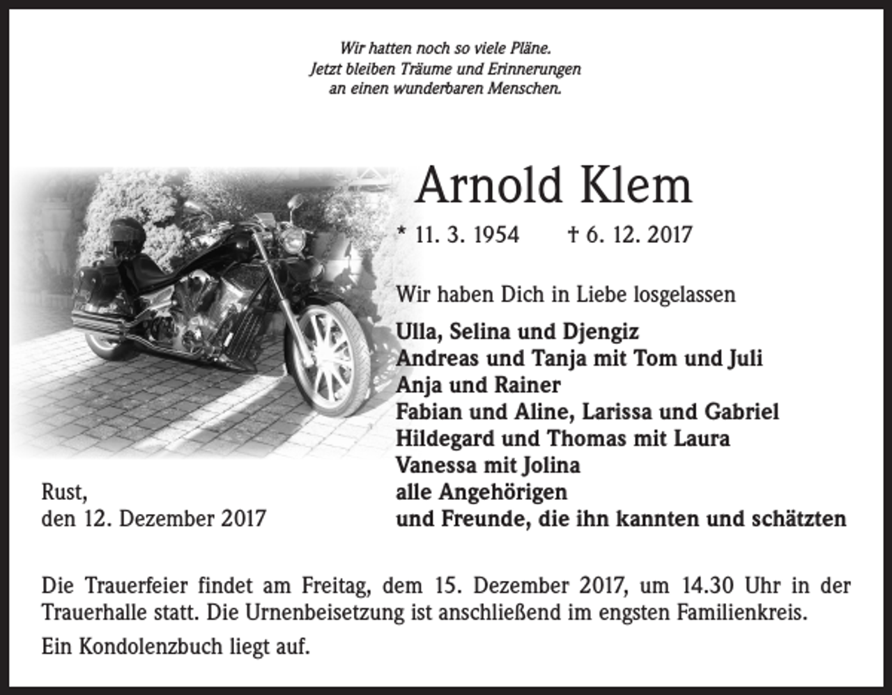 <p>Wir hatten noch so viele Pläne.<br />Jetzt bleiben Träume und Erinnerungen<br />an einen wunderbaren Menschen.</p><p>Arnold Klem<br />* 11. 3. 1954 † 6. 12. 2017<br />Wir haben Dich in Liebe losgelassen</p><p>Rust,<br />den 12. Dezember 2017</p><p>Ulla, Selina und Djengiz<br />Andreas und Tanja mit Tom und Juli<br />Anja und Rainer<br />Fabian und Aline, Larissa und Gabriel<br />Hildegard und Thomas mit Laura<br />Vanessa mit Jolina<br />alle Angehörigen<br />und Freunde, die ihn kannten und schätzten</p><p>Die Trauerfeier findet am Freitag, dem 15. Dezember 2017, um 14.30 Uhr in der<br />Trauerhalle statt. Die Urnenbeisetzung ist anschließend im engsten Familienkreis.<br />Ein Kondolenzbuch liegt auf.</p>