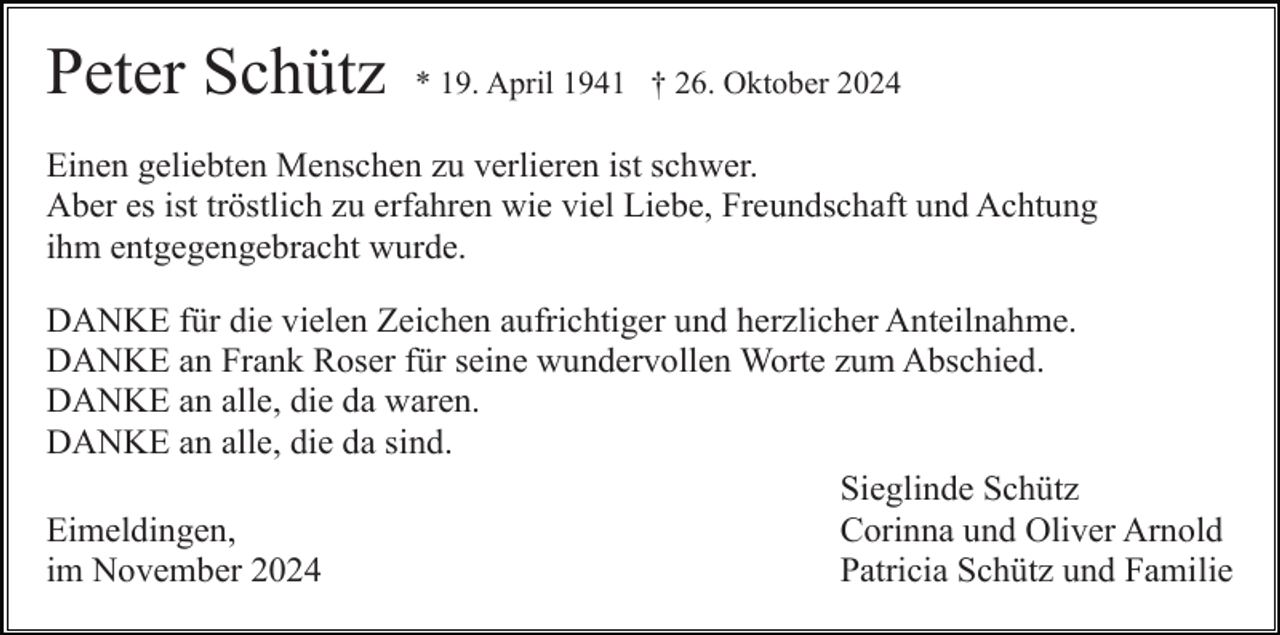<p>Peter Schütz</p><p>* 19. April 1941 † 26. Oktober 2024</p><p>Einen geliebten Menschen zu verlieren ist schwer.<br />Aber es ist tröstlich zu erfahren wie viel Liebe, Freundschaft und Achtung<br />ihm entgegengebracht wurde.<br />DANKE für die vielen Zeichen aufrichtiger und herzlicher Anteilnahme.<br />DANKE an Frank Roser für seine wundervollen Worte zum Abschied.<br />DANKE an alle, die da waren.<br />DANKE an alle, die da sind.<br />Sieglinde Schütz<br />Corinna und Oliver Arnold<br />Eimeldingen,<br />Patricia Schütz und Familie<br />im November 2024</p>