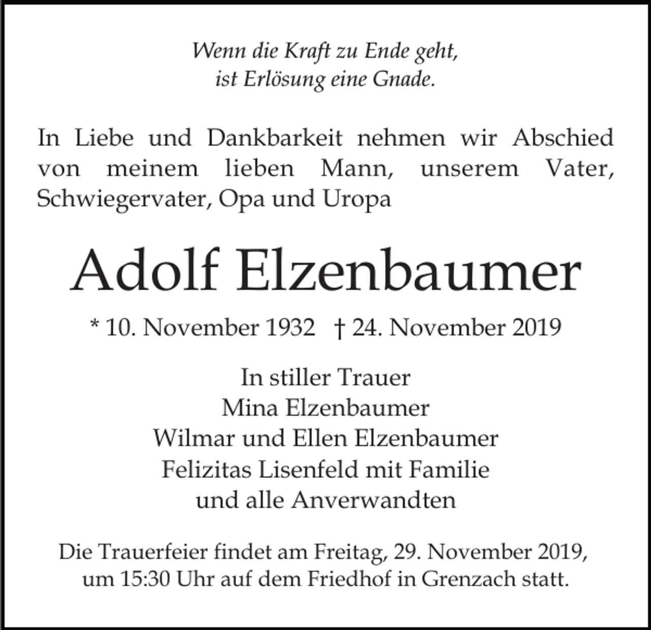 <p>Wenn die Kraft zu Ende geht,<br />ist Erlösung eine Gnade.</p><p>In Liebe und Dankbarkeit nehmen wir Abschied<br />von meinem lieben Mann, unserem Vater,<br />Schwiegervater, Opa und Uropa</p><p>Adolf Elzenbaumer<br />* 10. November 1932 † 24. November 2019<br />In stiller Trauer<br />Mina Elzenbaumer<br />Wilmar und Ellen Elzenbaumer<br />Felizitas Lisenfeld mit Familie<br />und alle Anverwandten<br />Die Trauerfeier findet am Freitag, 29. November 2019,<br />um 15:30 Uhr auf dem Friedhof in Grenzach statt.</p>