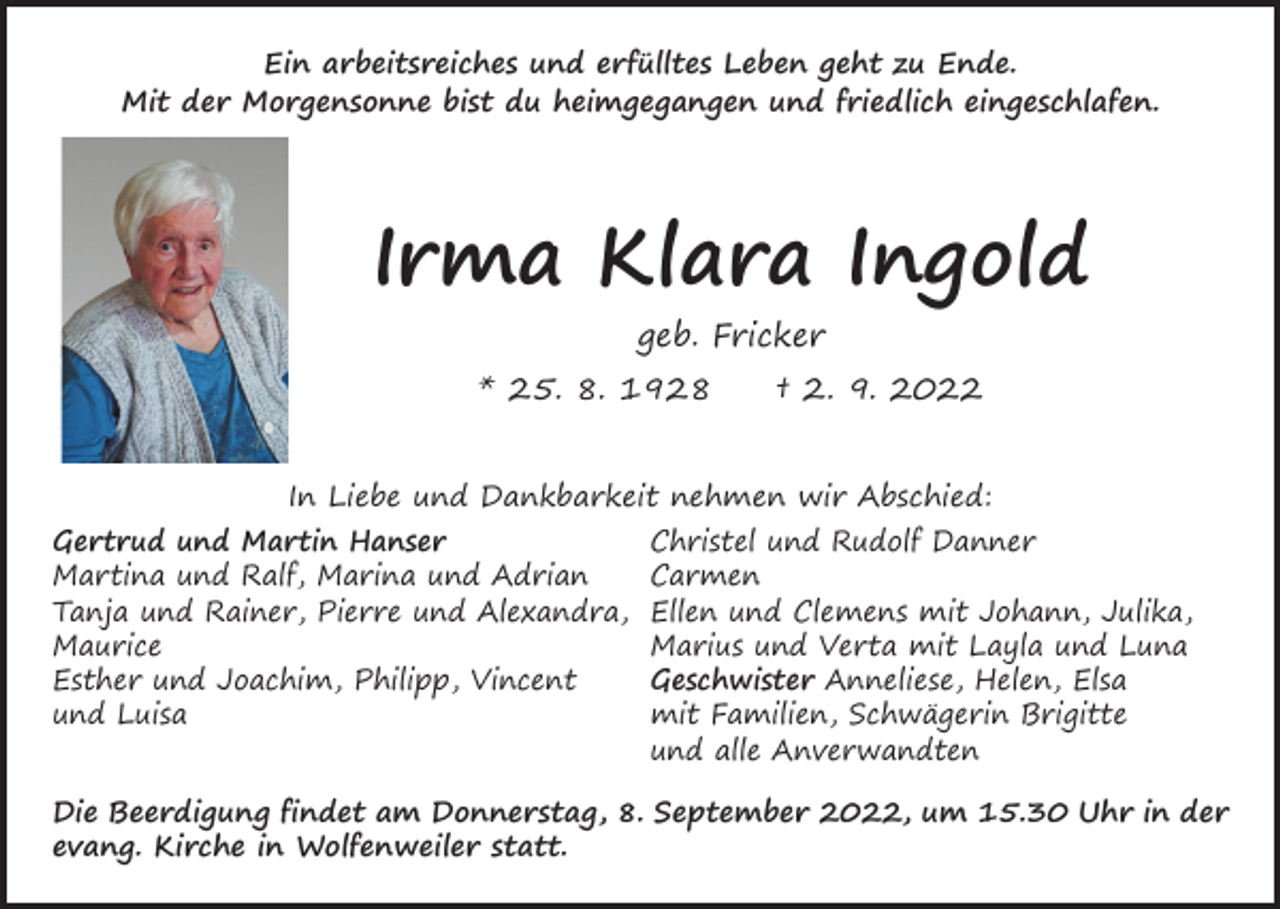 <p>Ein arbeitsreiches und erfülltes Leben geht zu Ende.<br />Mit der Morgensonne bist du heimgegangen und friedlich eingeschlafen.</p><p>Irma Klara Ingold<br />geb. Fricker</p><p>* 25. 8. 1928 † 2. 9. 2022<br />In Liebe und Dankbarkeit nehmen wir Abschied:</p><p>Gertrud und Martin Hanser<br />Martina und Ralf, Marina und Adrian<br />Tanja und Rainer, Pierre und Alexandra,<br />Maurice<br />Esther und Joachim, Philipp, Vincent<br />und Luisa</p><p>Christel und Rudolf Danner<br />Carmen<br />Ellen und Clemens mit Johann, Julika,<br />Marius und Verta mit Layla und Luna<br />Geschwister Anneliese, Helen, Elsa<br />mit Familien, Schwägerin Brigitte<br />und alle Anverwandten</p><p>Die Beerdigung findet am Donnerstag, 8. September 2022, um 15.30 Uhr in der<br />evang. Kirche in Wolfenweiler statt.</p>