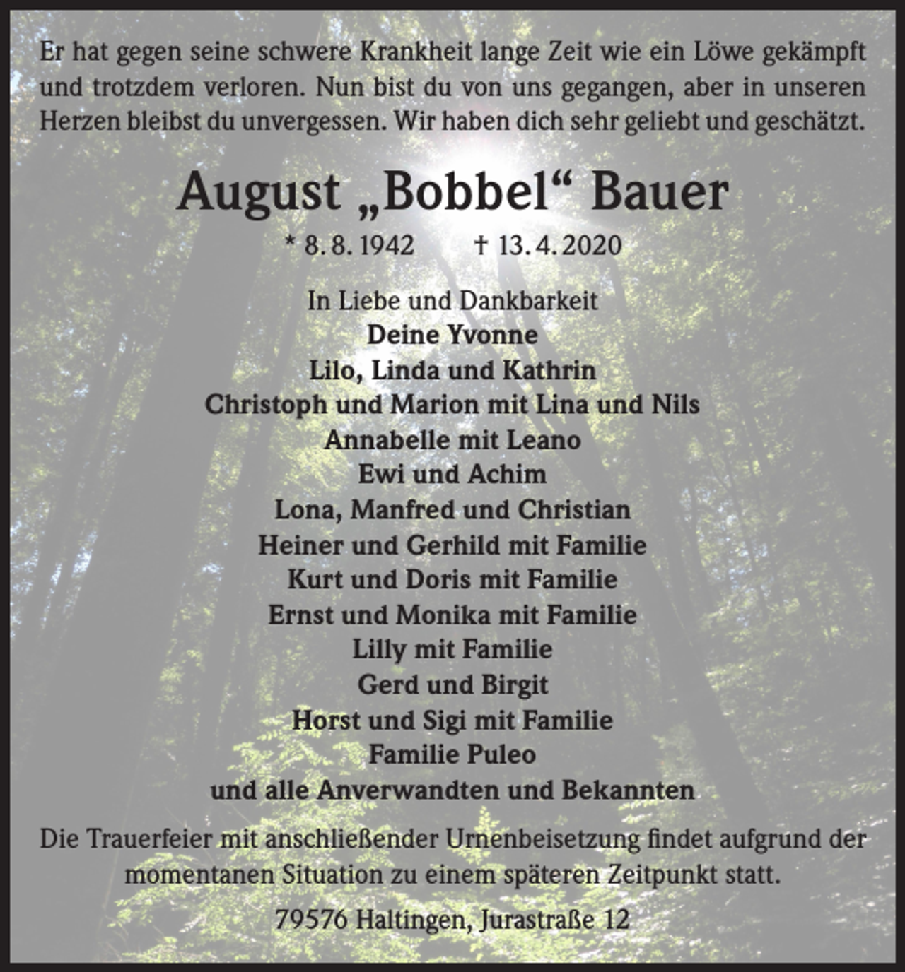 <p>Er hat gegen seine schwere Krankheit lange Zeit wie ein Löwe gekämpft<br />und trotzdem verloren. Nun bist du von uns gegangen, aber in unseren<br />Herzen bleibst du unvergessen. Wir haben dich sehr geliebt und geschätzt.</p><p>August „Bobbel“ Bauer<br />* 8. 8. 1942 † 13. 4. 2020<br />In Liebe und Dankbarkeit<br />Deine Yvonne<br />Lilo, Linda und Kathrin<br />Christoph und Marion mit Lina und Nils<br />Annabelle mit Leano<br />Ewi und Achim<br />Lona, Manfred und Christian<br />Heiner und Gerhild mit Familie<br />Kurt und Doris mit Familie<br />Ernst und Monika mit Familie<br />Lilly mit Familie<br />Gerd und Birgit<br />Horst und Sigi mit Familie<br />Familie Puleo<br />und alle Anverwandten und Bekannten<br />Die Trauerfeier mit anschließender Urnenbeisetzung findet aufgrund der<br />momentanen Situation zu einem späteren Zeitpunkt statt.<br />79576 Haltingen, Jurastraße 12</p>