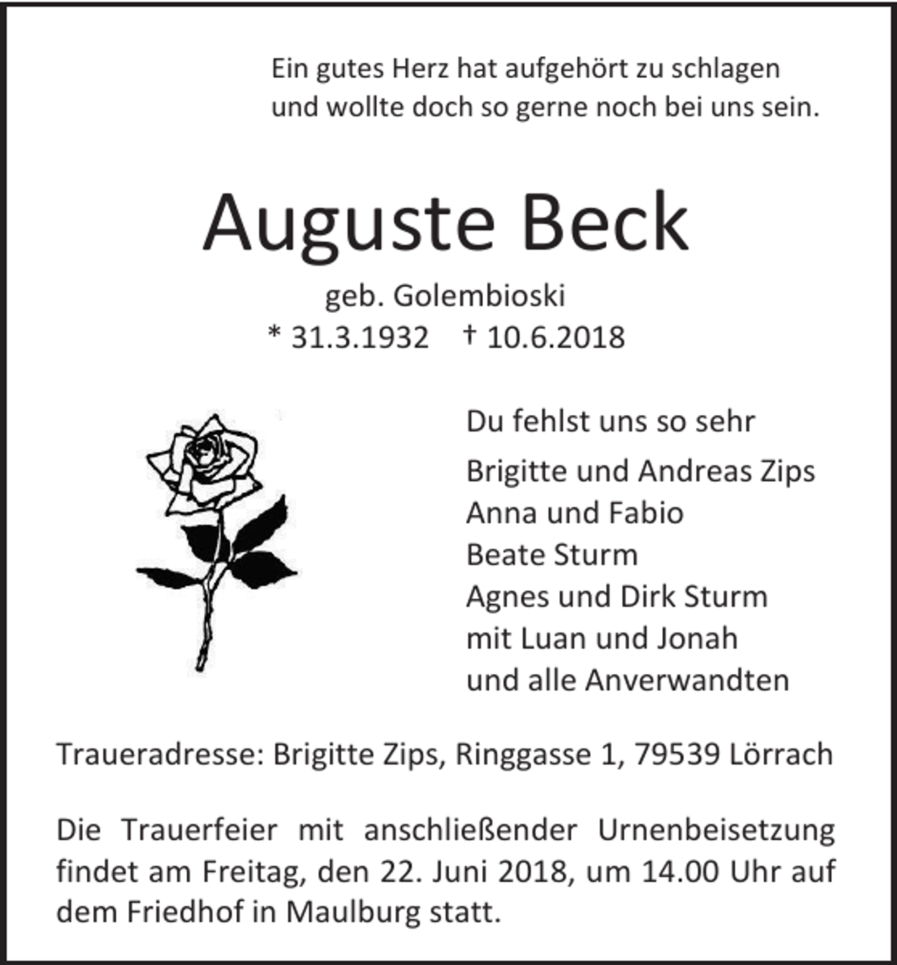 <p>Ein gutes Herz hat aufgehört zu schlagen<br />und wollte doch so gerne noch bei uns sein.</p><p>Auguste Beck<br />geb. Golembioski<br />* 31.3.1932 † 10.6.2018<br />Du fehlst uns so sehr<br />Brigitte und Andreas Zips<br />Anna und Fabio<br />Beate Sturm<br />Agnes und Dirk Sturm<br />mit Luan und Jonah<br />und alle Anverwandten<br />Traueradresse: Brigitte Zips, Ringgasse 1, 79539 Lörrach<br />Die Trauerfeier mit anschließender Urnenbeisetzung<br />findet am Freitag, den 22. Juni 2018, um 14.00 Uhr auf<br />dem Friedhof in Maulburg statt.</p>