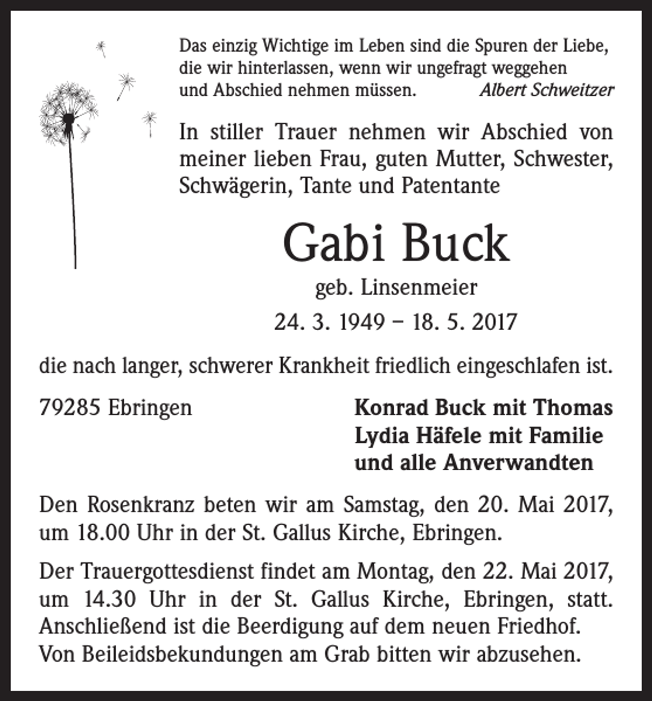 <p>Das einzig Wichtige im Leben sind die Spuren der Liebe,<br />die wir hinterlassen, wenn wir ungefragt weggehen<br />und Abschied nehmen müssen.<br />Albert Schweitzer</p><p>In stiller Trauer nehmen wir Abschied von<br />meiner lieben Frau, guten Mutter, Schwester,<br />Schwägerin, Tante und Patentante</p><p>Gabi Buck</p><p>geb. Linsenmeier<br />24. 3. 1949 – 18. 5. 2017<br />die nach langer, schwerer Krankheit friedlich eingeschlafen ist.<br />79285 Ebringen Konrad Buck mit Thomas<br />Lydia Häfele mit Familie<br />und alle Anverwandten<br />Den Rosenkranz beten wir am Samstag, den 20. Mai 2017,<br />um 18.00 Uhr in der St. Gallus Kirche, Ebringen.<br />Der Trauergottesdienst findet am Montag, den 22. Mai 2017,<br />um 14.30 Uhr in der St. Gallus Kirche, Ebringen, statt.<br />Anschließend ist die Beerdigung auf dem neuen Friedhof.<br />Von Beileidsbekundungen am Grab bitten wir abzusehen.</p>