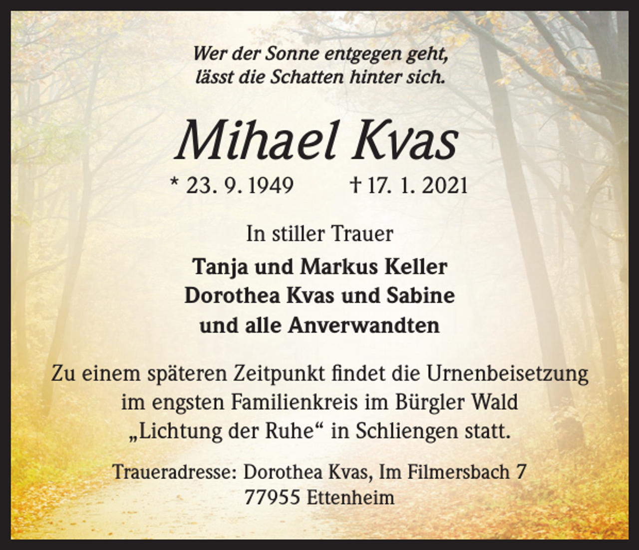 <p>Wer der Sonne entgegen geht,<br />lässt die Schatten hinter sich.</p><p>Mihael Kvas</p><p>* 23. 9. 1949</p><p>† 17. 1. 2021</p><p>In stiller Trauer<br />Tanja und Markus Keller<br />Dorothea Kvas und Sabine<br />und alle Anverwandten<br />Zu einem späteren Zeitpunkt findet die Urnenbeisetzung<br />im engsten Familienkreis im Bürgler Wald<br />„Lichtung der Ruhe“ in Schliengen statt.<br />Traueradresse: Dorothea Kvas, Im Filmersbach 7955 Ettenheim</p>