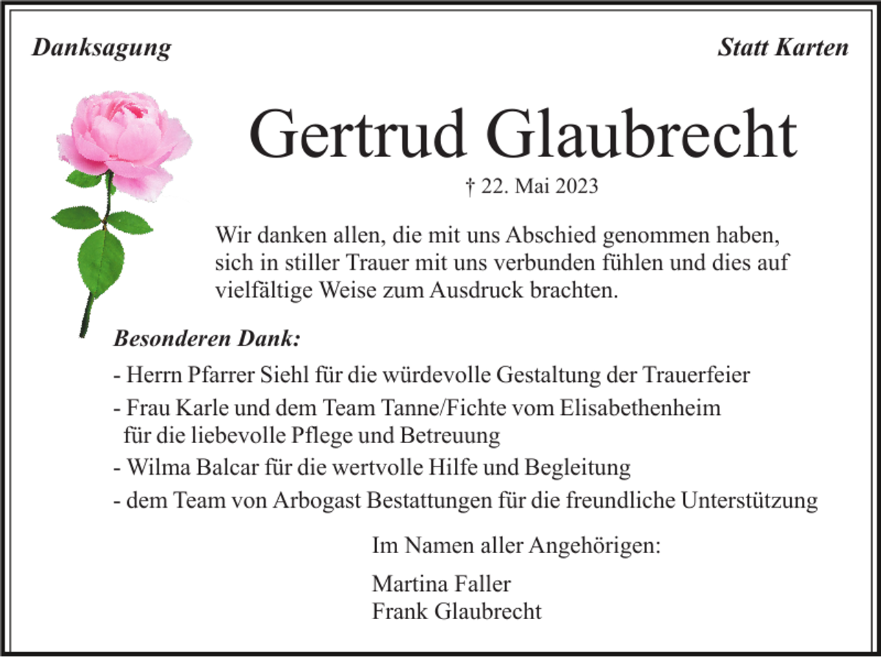 <p>Danksagung</p><p>Statt Karten</p><p>Gertrud Glaubrecht<br />† 22. Mai 2023</p><p>Wir danken allen, die mit uns Abschied genommen haben,<br />sich in stiller Trauer mit uns verbunden fühlen und dies auf<br />vielfältige Weise zum Ausdruck brachten.<br />Besonderen Dank:<br />- Herrn Pfarrer Siehl für die würdevolle Gestaltung der Trauerfeier<br />- Frau Karle und dem Team Tanne/Fichte vom Elisabethenheim<br />für die liebevolle Pflege und Betreuung<br />- Wilma Balcar für die wertvolle Hilfe und Begleitung<br />- dem Team von Arbogast Bestattungen für die freundliche Unterstützung<br />Im Namen aller Angehörigen:<br />Martina Faller<br />Frank Glaubrecht</p>