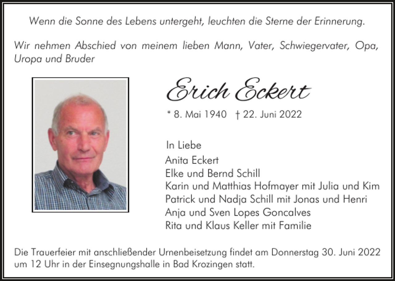 <p>Wenn die Sonne des Lebens untergeht, leuchten die Sterne der Erinnerung.<br />Wir nehmen Abschied von meinem lieben Mann, Vater, Schwiegervater, Opa,<br />Uropa und Bruder</p><p>Erich Eckert<br />* 8. Mai 1940 † 22. Juni 2022</p><p>In Liebe<br />Anita Eckert<br />Elke und Bernd Schill<br />Karin und Matthias Hofmayer mit Julia und Kim<br />Patrick und Nadja Schill mit Jonas und Henri<br />Anja und Sven Lopes Goncalves<br />Rita und Klaus Keller mit Familie<br />Die Trauerfeier mit anschließender Urnenbeisetzung findet am Donnerstag 30. Juni 2022<br />um 12 Uhr in der Einsegnungshalle in Bad Krozingen statt.</p>