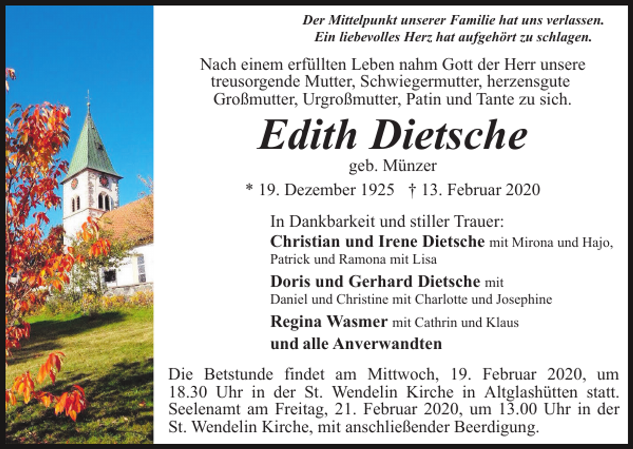 <p>Der Mittelpunkt unserer Familie hat uns verlassen.<br />Ein liebevolles Herz hat aufgehört zu schlagen.</p><p>Nach einem erfüllten Leben nahm Gott der Herr unsere<br />treusorgende Mutter, Schwiegermutter, herzensgute<br />Großmutter, Urgroßmutter, Patin und Tante zu sich.</p><p>Edith Dietsche<br />geb. Münzer<br />* 19. Dezember 1925 † 13. Februar 2020<br />In Dankbarkeit und stiller Trauer:<br />Christian und Irene Dietsche mit Mirona und Hajo,<br />Patrick und Ramona mit Lisa</p><p>Doris und Gerhard Dietsche mit<br />Daniel und Christine mit Charlotte und Josephine</p><p>Regina Wasmer mit Cathrin und Klaus<br />und alle Anverwandten<br />Die Betstunde findet am Mittwoch, 19. Februar 2020, um<br />18.30 Uhr in der St. Wendelin Kirche in Altglashütten statt.<br />Seelenamt am Freitag, 21. Februar 2020, um 13.00 Uhr in der<br />St. Wendelin Kirche, mit anschließender Beerdigung.</p>