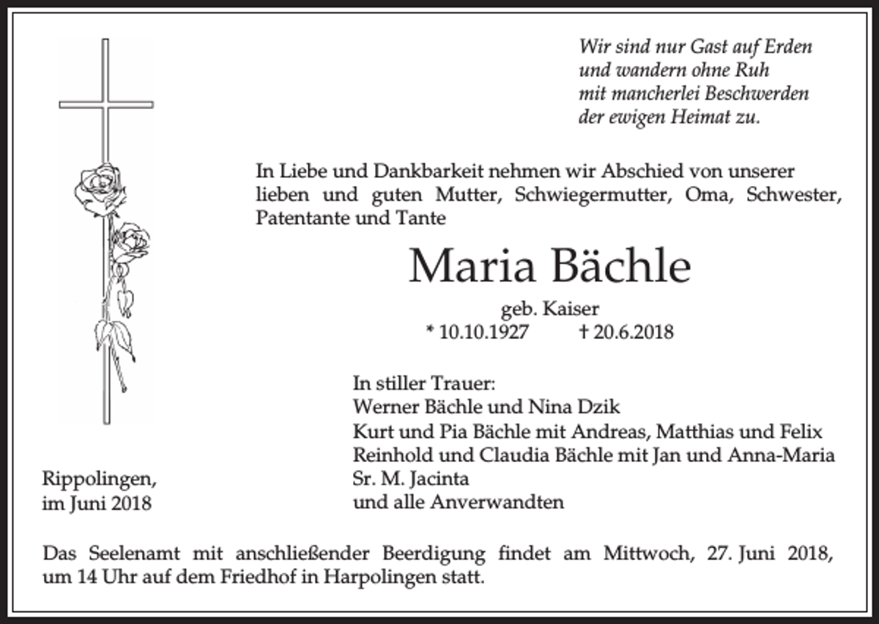 <p>Wir sind nur Gast auf Erden<br />und wandern ohne Ruh<br />mit mancherlei Beschwerden<br />der ewigen Heimat zu.<br />In Liebe und Dankbarkeit nehmen wir Abschied von unserer<br />lieben und guten Mutter, Schwiegermutter, Oma, Schwester,<br />Patentante und Tante</p><p>Maria Bächle<br />geb. Kaiser<br />* 10.10.1927<br />† 20.6.2018</p><p>Rippolingen,<br />im Juni 2018</p><p>In stiller Trauer:<br />Werner Bächle und Nina Dzik<br />Kurt und Pia Bächle mit Andreas, Matthias und Felix<br />Reinhold und Claudia Bächle mit Jan und Anna-Maria<br />Sr. M. Jacinta<br />und alle Anverwandten</p><p>Das Seelenamt mit anschließender Beerdigung findet am Mittwoch, 27. Juni 2018,<br />um 14 Uhr auf dem Friedhof in Harpolingen statt.</p>