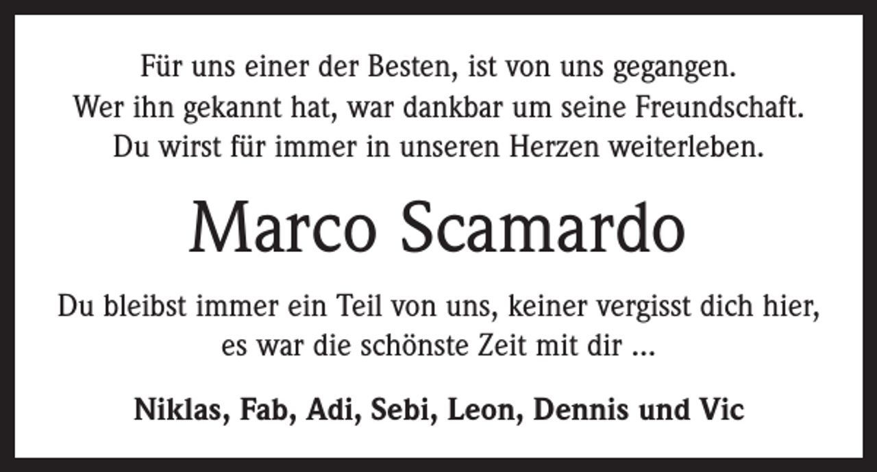 <p>Für uns einer der Besten, ist von uns gegangen.<br />Wer ihn gekannt hat, war dankbar um seine Freundschaft.<br />Du wirst für immer in unseren Herzen weiterleben.</p><p>Marco Scamardo<br />Du bleibst immer ein Teil von uns, keiner vergisst dich hier,<br />es war die schönste Zeit mit dir ...<br />Niklas, Fab, Adi, Sebi, Leon, Dennis und Vic</p>