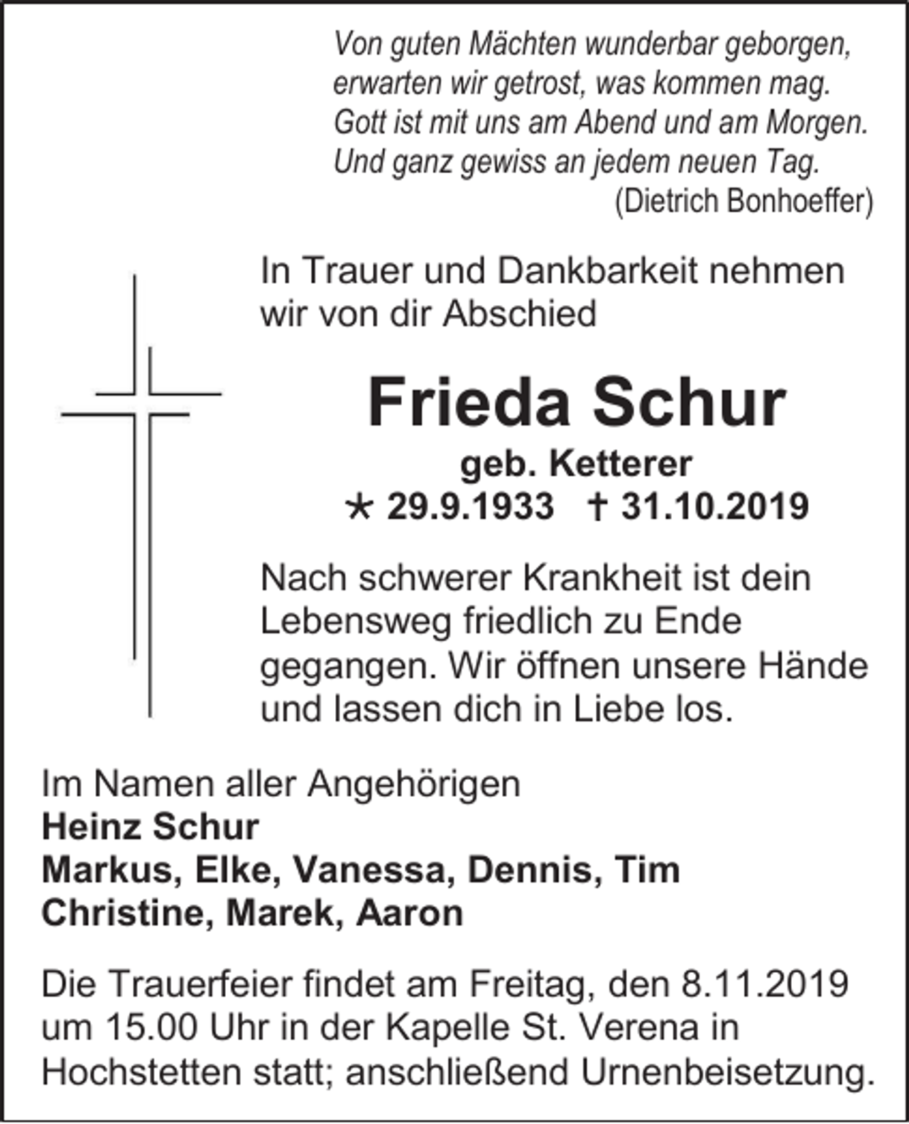 <p>Von guten Mächten wunderbar geborgen,<br />erwarten wir getrost, was kommen mag.<br />Gott ist mit uns am Abend und am Morgen.<br />Und ganz gewiss an jedem neuen Tag.<br />(Dietrich Bonhoeffer)</p><p>In Trauer und Dankbarkeit nehmen<br />wir von dir Abschied</p><p>Frieda Schur<br />geb. Ketterer<br /> 29.9.1933  31.10.2019<br />Nach schwerer Krankheit ist dein<br />Lebensweg friedlich zu Ende<br />gegangen. Wir öffnen unsere Hände<br />und lassen dich in Liebe los.<br />Im Namen aller Angehörigen<br />Heinz Schur<br />Markus, Elke, Vanessa, Dennis, Tim<br />Christine, Marek, Aaron<br />Die Trauerfeier findet am Freitag, den 8.11.2019<br />um 15.00 Uhr in der Kapelle St. Verena in<br />Hochstetten statt; anschließend Urnenbeisetzung.</p>